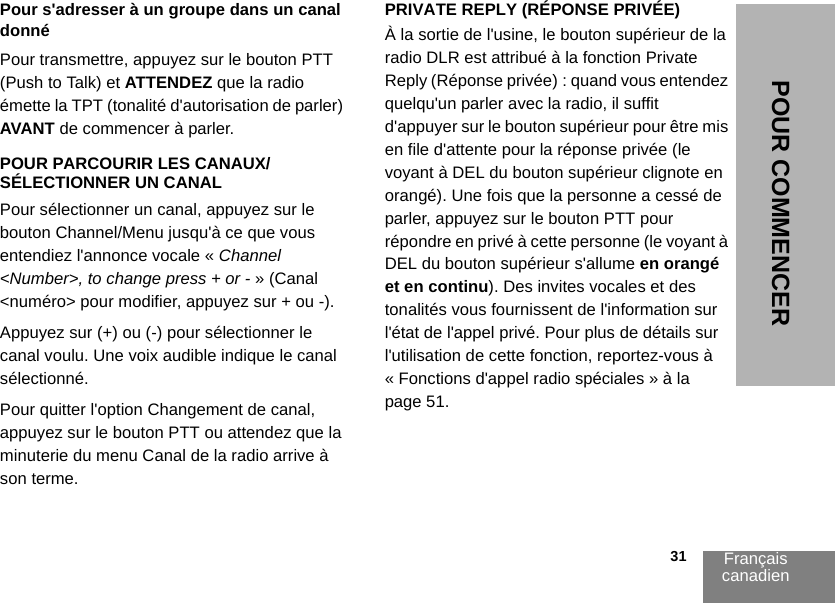 Français canadien                                                                                                                                                           31POUR COMMENCERPour s&apos;adresser à un groupe dans un canal donnéPour transmettre, appuyez sur le bouton PTT (Push to Talk) et ATTENDEZ que la radio émette la TPT (tonalité d&apos;autorisation de parler) AVANT de commencer à parler.POUR PARCOURIR LES CANAUX/SÉLECTIONNER UN CANAL Pour sélectionner un canal, appuyez sur le bouton Channel/Menu jusqu&apos;à ce que vous entendiez l&apos;annonce vocale « Channel &lt;Number&gt;, to change press + or - » (Canal &lt;numéro&gt; pour modifier, appuyez sur + ou -).Appuyez sur (+) ou (-) pour sélectionner le canal voulu. Une voix audible indique le canal sélectionné. Pour quitter l&apos;option Changement de canal, appuyez sur le bouton PTT ou attendez que la minuterie du menu Canal de la radio arrive à son terme.PRIVATE REPLY (RÉPONSE PRIVÉE)À la sortie de l&apos;usine, le bouton supérieur de la radio DLR est attribué à la fonction Private Reply (Réponse privée) : quand vous entendez quelqu&apos;un parler avec la radio, il suffit d&apos;appuyer sur le bouton supérieur pour être mis en file d&apos;attente pour la réponse privée (le voyant à DEL du bouton supérieur clignote en orangé). Une fois que la personne a cessé de parler, appuyez sur le bouton PTT pour répondre en privé à cette personne (le voyant à DEL du bouton supérieur s&apos;allume en orangé et en continu). Des invites vocales et des tonalités vous fournissent de l&apos;information sur l&apos;état de l&apos;appel privé. Pour plus de détails sur l&apos;utilisation de cette fonction, reportez-vous à « Fonctions d&apos;appel radio spéciales » à la page 51.