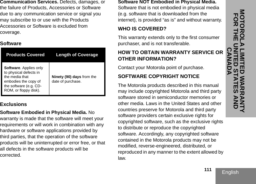 English                                                                                                                                                           111MOTOROLA LIMITED WARRANTY FOR THE UNITED STATES AND CANADACommunication Services. Defects, damages, or the failure of Products, Accessories or Software due to any communication service or signal you may subscribe to or use with the Products Accessories or Software is excluded from coverage.Software ExclusionsSoftware Embodied in Physical Media. No warranty is made that the software will meet your requirements or will work in combination with any hardware or software applications provided by third parties, that the operation of the software products will be uninterrupted or error free, or that all defects in the software products will be corrected.Software NOT Embodied in Physical Media. Software that is not embodied in physical media (e.g. software that is downloaded from the internet), is provided “as is” and without warranty.WHO IS COVERED?This warranty extends only to the first consumer purchaser, and is not transferable.HOW TO OBTAIN WARRANTY SERVICE OR OTHER INFORMATION?Contact your Motorola point of purchase.SOFTWARE COPYRIGHT NOTICEThe Motorola products described in this manual may include copyrighted Motorola and third party software stored in semiconductor memories or other media. Laws in the United States and other countries preserve for Motorola and third party software providers certain exclusive rights for copyrighted software, such as the exclusive rights to distribute or reproduce the copyrighted software. Accordingly, any copyrighted software contained in the Motorola products may not be modified, reverse-engineered, distributed, or reproduced in any manner to the extent allowed by law.Products Covered Length of CoverageSoftware. Applies only to physical defects in the media that embodies the copy of the software (e.g. CD-ROM, or floppy disk).Ninety (90) days from the date of purchase.