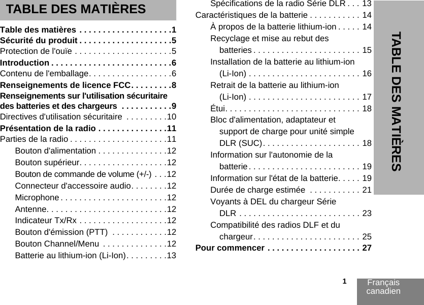 Français canadien                                                                                                                                                           1TABLE DES MATIÈRESTABLE DES MATIÈRESTable des matières . . . . . . . . . . . . . . . . . . . .1Sécurité du produit . . . . . . . . . . . . . . . . . . . .5Protection de l&apos;ouïe . . . . . . . . . . . . . . . . . . . . .5Introduction . . . . . . . . . . . . . . . . . . . . . . . . . .6Contenu de l&apos;emballage. . . . . . . . . . . . . . . . . .6Renseignements de licence FCC. . . . . . . . .8Renseignements sur l&apos;utilisation sécuritaire des batteries et des chargeurs  . . . . . . . . . . .9Directives d&apos;utilisation sécuritaire  . . . . . . . . .10Présentation de la radio . . . . . . . . . . . . . . .11Parties de la radio . . . . . . . . . . . . . . . . . . . . .11Bouton d&apos;alimentation . . . . . . . . . . . . . . .12Bouton supérieur. . . . . . . . . . . . . . . . . . .12Bouton de commande de volume (+/-) . . .12Connecteur d&apos;accessoire audio. . . . . . . .12Microphone . . . . . . . . . . . . . . . . . . . . . . .12Antenne. . . . . . . . . . . . . . . . . . . . . . . . . .12Indicateur Tx/Rx . . . . . . . . . . . . . . . . . . .12Bouton d&apos;émission (PTT)  . . . . . . . . . . . .12Bouton Channel/Menu  . . . . . . . . . . . . . .12Batterie au lithium-ion (Li-Ion). . . . . . . . .13Spécifications de la radio Série DLR . . . 13Caractéristiques de la batterie . . . . . . . . . . . 14À propos de la batterie lithium-ion . . . . . 14Recyclage et mise au rebut des batteries . . . . . . . . . . . . . . . . . . . . . . . 15Installation de la batterie au lithium-ion (Li-Ion) . . . . . . . . . . . . . . . . . . . . . . . . 16Retrait de la batterie au lithium-ion (Li-Ion) . . . . . . . . . . . . . . . . . . . . . . . . 17Étui. . . . . . . . . . . . . . . . . . . . . . . . . . . . . 18Bloc d&apos;alimentation, adaptateur et support de charge pour unité simple DLR (SUC). . . . . . . . . . . . . . . . . . . . . 18Information sur l&apos;autonomie de la batterie. . . . . . . . . . . . . . . . . . . . . . . . 19Information sur l&apos;état de la batterie. . . . . 19Durée de charge estimée  . . . . . . . . . . . 21Voyants à DEL du chargeur Série DLR . . . . . . . . . . . . . . . . . . . . . . . . . . 23Compatibilité des radios DLF et du chargeur. . . . . . . . . . . . . . . . . . . . . . . 25Pour commencer . . . . . . . . . . . . . . . . . . . . 27