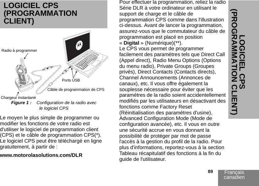 Français canadien                                                                                                                                                           89LOGICIEL CPS (PROGRAMMATION CLIENT)LOGICIEL CPS (PROGRAMMATION CLIENT)Figure 1 :    Configuration de la radio avec le logiciel CPSLe moyen le plus simple de programmer ou modifier les fonctions de votre radio est d&apos;utiliser le logiciel de programmation client (CPS) et le câble de programmation CPS(*). Le logiciel CPS peut être téléchargé en ligne gratuitement, à partir de :www.motorolasolutions.com/DLRPour effectuer la programmation, reliez la radio Série DLR à votre ordinateur en utilisant le support de charge et le câble de programmation CPS comme dans l&apos;illustration ci-dessus. Avant de lancer la programmation, assurez-vous que le commutateur du câble de programmation est placé en position « Digital » (Numérique)(**).Le CPS vous permet de programmer facilement des paramètres tels que Direct Call (Appel direct), Radio Menu Options (Options du menu radio), Private Groups (Groupes privés), Direct Contacts (Contacts directs), Channel Announcements (Annonces de canaux), etc. Il vous offre également la souplesse nécessaire pour éviter que les paramètres de la radio soient accidentellement modifiés par les utilisateurs en désactivant des fonctions comme Factory Reset (Réinitialisation des paramètres d&apos;usine), Advanced Configuration Mode (Mode de configuration avancée), etc. Il vous en outre une sécurité accrue en vous donnant la possibilité de protéger par mot de passe l&apos;accès à la gestion du profil de la radio. Pour plus d&apos;informations, reportez-vous à la section Tableau récapitulatif des fonctions à la fin du guide de l&apos;utilisateur.Radio à programmerChargeur instantanéPorts USBCâble de programmation de CPS