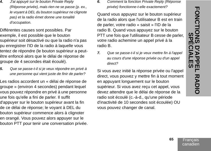 Français canadien                                                                                                                                                           65FONCTIONS D&apos;APPEL RADIO SPÉCIALES4. J&apos;ai appuyé sur le bouton Private Reply (Réponse privée), mais rien ne se passe (p. ex., le voyant à DEL du bouton supérieur ne clignote pas) et la radio émet donne une tonalité d&apos;occupation.Différentes causes sont possibles. Par exemple, il est possible que le bouton supérieur soit désactivé ou que la radio n&apos;a pas pu enregistrer l&apos;ID de la radio à laquelle vous tentez de répondre (le bouton supérieur a peut-être enfoncé alors que le délai de réponse de groupe de 4 secondes était écoulé).5. Que se passe-t-il si je veux répondre en privé à une personne qui vient juste de finir de parler?Les radios accordent un « délai de réponse de groupe » (environ 4 secondes) pendant lequel vous pouvez répondre en privé à une personne une fois qu&apos;elle a fini de parler. Il suffit d&apos;appuyer sur le bouton supérieur avant la fin de ce délai de réponse; le voyant à DEL du bouton supérieur commence alors à clignoter en orangé. Vous pouvez alors appuyer sur le bouton PTT pour tenir une conversation privée.6. Comment la fonction Private Reply (Réponse privée) fonctionne-t-elle exactement?Quand vous appuyez sur le bouton supérieur de la radio alors que l&apos;utilisateur B est en train de parler, votre radio « saisit » l&apos;ID de la radio B. Quand vous appuyez sur le bouton PTT une fois que l&apos;utilisateur B cesse de parler, votre radio achemine un appel privé à la radio B. 7. Que se passe-t-il si je veux mettre fin à l&apos;appel au cours d&apos;une réponse privée ou d&apos;un appel direct?Si vous avez initié la réponse privée ou l&apos;appel direct, vous pouvez y mettre fin à tout moment en appuyant longuement sur le bouton supérieur. Si vous avez reçu cet appel, vous devez attendre que le délai de réponse de la radio soit écoulé (c.-à-d., qu&apos;une période d&apos;inactivité de 10 secondes soit écoulée) OU vous pouvez changer de canal. 