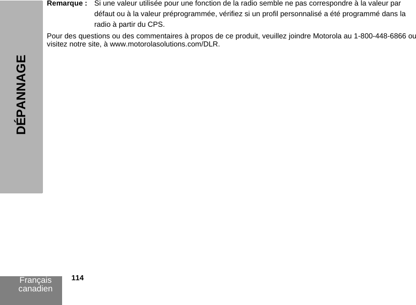 Français canadien            114DÉPANNAGERemarque : Si une valeur utilisée pour une fonction de la radio semble ne pas correspondre à la valeur par défaut ou à la valeur préprogrammée, vérifiez si un profil personnalisé a été programmé dans la radio à partir du CPS.Pour des questions ou des commentaires à propos de ce produit, veuillez joindre Motorola au 1-800-448-6866 ouvisitez notre site, à www.motorolasolutions.com/DLR. 