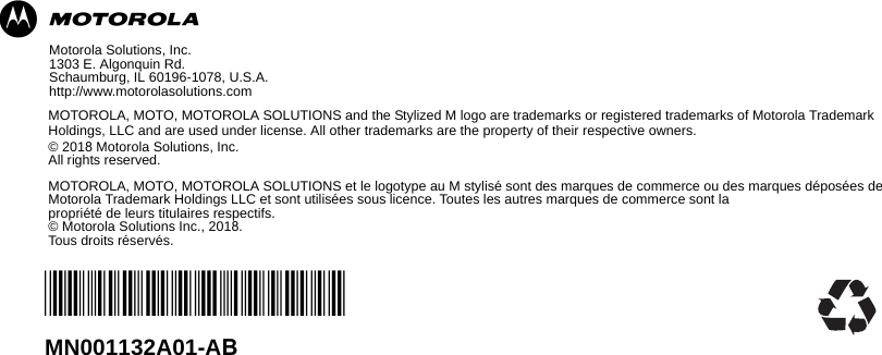 mMotorola Solutions, Inc.1303 E. Algonquin Rd. Schaumburg, IL 60196-1078, U.S.A.http://www.motorolasolutions.comMOTOROLA, MOTO, MOTOROLA SOLUTIONS and the Stylized M logo are trademarks or registered trademarks of Motorola Trademark Holdings, LLC and are used under license. All other trademarks are the property of their respective owners.© 2018 Motorola Solutions, Inc. All rights reserved.MOTOROLA, MOTO, MOTOROLA SOLUTIONS et le logotype au M stylisé sont des marques de commerce ou des marques déposées de Motorola Trademark Holdings LLC et sont utilisées sous licence. Toutes les autres marques de commerce sont lapropriété de leurs titulaires respectifs.© Motorola Solutions Inc., 2018. Tous droits réservés.*MN001132A01*MN001132A01-AB