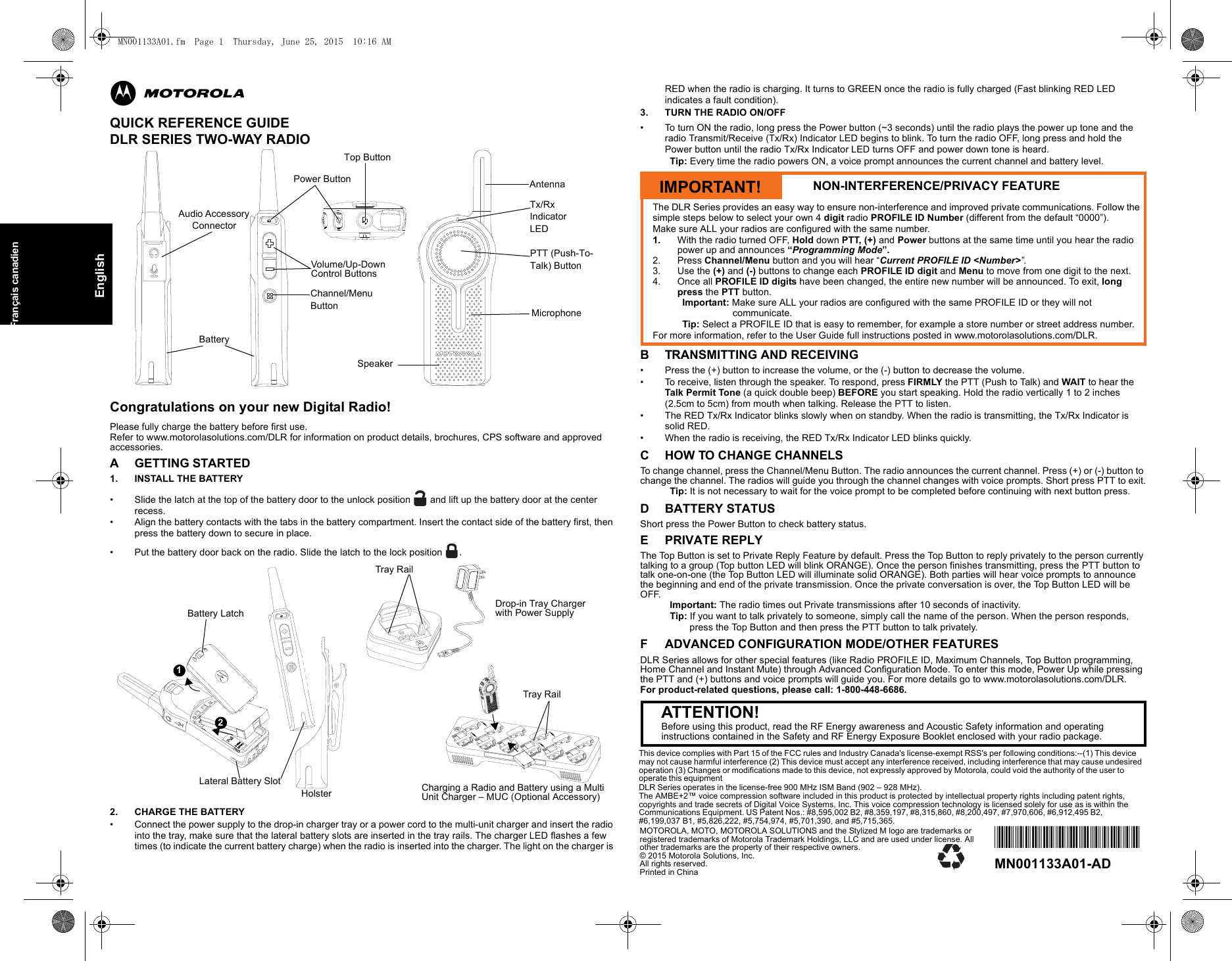 EnglishFrançais canadienmQUICK REFERENCE GUIDEDLR SERIES TWO-WAY RADIOCongratulations on your new Digital Radio! Please fully charge the battery before first use. Refer to www.motorolasolutions.com/DLR for information on product details, brochures, CPS software and approved accessories.A GETTING STARTED1. INSTALL THE BATTERY • Slide the latch at the top of the battery door to the unlock position   and lift up the battery door at the center recess. • Align the battery contacts with the tabs in the battery compartment. Insert the contact side of the battery first, then press the battery down to secure in place.• Put the battery door back on the radio. Slide the latch to the lock position .2. CHARGE THE BATTERY • Connect the power supply to the drop-in charger tray or a power cord to the multi-unit charger and insert the radio into the tray, make sure that the lateral battery slots are inserted in the tray rails. The charger LED flashes a few times (to indicate the current battery charge) when the radio is inserted into the charger. The light on the charger is RED when the radio is charging. It turns to GREEN once the radio is fully charged (Fast blinking RED LED indicates a fault condition).3. TURN THE RADIO ON/OFF• To turn ON the radio, long press the Power button (~3 seconds) until the radio plays the power up tone and the radio Transmit/Receive (Tx/Rx) Indicator LED begins to blink. To turn the radio OFF, long press and hold the Power button until the radio Tx/Rx Indicator LED turns OFF and power down tone is heard.Tip: Every time the radio powers ON, a voice prompt announces the current channel and battery level.B TRANSMITTING AND RECEIVING• Press the (+) button to increase the volume, or the (-) button to decrease the volume.• To receive, listen through the speaker. To respond, press FIRMLY the PTT (Push to Talk) and WAIT to hear the Talk Permit Tone (a quick double beep) BEFORE you start speaking. Hold the radio vertically 1 to 2 inches(2.5cm to 5cm) from mouth when talking. Release the PTT to listen.• The RED Tx/Rx Indicator blinks slowly when on standby. When the radio is transmitting, the Tx/Rx Indicator is solid RED.• When the radio is receiving, the RED Tx/Rx Indicator LED blinks quickly.C HOW TO CHANGE CHANNELSTo change channel, press the Channel/Menu Button. The radio announces the current channel. Press (+) or (-) button to change the channel. The radios will guide you through the channel changes with voice prompts. Short press PTT to exit.Tip: It is not necessary to wait for the voice prompt to be completed before continuing with next button press.D BATTERY STATUSShort press the Power Button to check battery status.E PRIVATE REPLYThe Top Button is set to Private Reply Feature by default. Press the Top Button to reply privately to the person currently talking to a group (Top button LED will blink ORANGE). Once the person finishes transmitting, press the PTT button to talk one-on-one (the Top Button LED will illuminate solid ORANGE). Both parties will hear voice prompts to announce the beginning and end of the private transmission. Once the private conversation is over, the Top Button LED will be OFF.Important: The radio times out Private transmissions after 10 seconds of inactivity.Tip: If you want to talk privately to someone, simply call the name of the person. When the person responds, press the Top Button and then press the PTT button to talk privately.F ADVANCED CONFIGURATION MODE/OTHER FEATURESDLR Series allows for other special features (like Radio PROFILE ID, Maximum Channels, Top Button programming, Home Channel and Instant Mute) through Advanced Configuration Mode. To enter this mode, Power Up while pressing the PTT and (+) buttons and voice prompts will guide you. For more details go to www.motorolasolutions.com/DLR.For product-related questions, please call: 1-800-448-6686.AntennaTx/Rx Indicator LEDPTT (Push-To-Talk) ButtonMicrophoneSpeakerPower ButtonChannel/Menu ButtonTop ButtonVolume/Up-Down Control ButtonsBatteryAudio Accessory ConnectorCharging a Radio and Battery using a Multi Unit Charger – MUC (Optional Accessory)12Battery Latch Drop-in Tray Charger with Power SupplyHolsterLateral Battery SlotTray RailTray RailIMPORTANT! NON-INTERFERENCE/PRIVACY FEATUREThe DLR Series provides an easy way to ensure non-interference and improved private communications. Follow thesimple steps below to select your own 4 digit radio PROFILE ID Number (different from the default “0000”).Make sure ALL your radios are configured with the same number.1. With the radio turned OFF, Hold down PTT, (+) and Power buttons at the same time until you hear the radio power up and announces “Programming Mode”. 2. Press Channel/Menu button and you will hear “Current PROFILE ID &lt;Number&gt;”.3. Use the (+) and (-) buttons to change each PROFILE ID digit and Menu to move from one digit to the next.4. Once all PROFILE ID digits have been changed, the entire new number will be announced. To exit, long press the PTT button.Important: Make sure ALL your radios are configured with the same PROFILE ID or they will not communicate.Tip: Select a PROFILE ID that is easy to remember, for example a store number or street address number.For more information, refer to the User Guide full instructions posted in www.motorolasolutions.com/DLR.ATTENTION!Before using this product, read the RF Energy awareness and Acoustic Safety information and operating instructions contained in the Safety and RF Energy Exposure Booklet enclosed with your radio package.MOTOROLA, MOTO, MOTOROLA SOLUTIONS and the Stylized M logo are trademarks or registered trademarks of Motorola Trademark Holdings, LLC and are used under license. All other trademarks are the property of their respective owners.© 2015 Motorola Solutions, Inc.All rights reserved. Printed in China*MN001133A01*MN001133A01-ADThis device complies with Part 15 of the FCC rules and Industry Canada&apos;s license-exempt RSS&apos;s per following conditions:--(1) This device may not cause harmful interference (2) This device must accept any interference received, including interference that may cause undesired operation (3) Changes or modifications made to this device, not expressly approved by Motorola, could void the authority of the user to operate this equipmentDLR Series operates in the license-free 900 MHz ISM Band (902 – 928 MHz).The AMBE+2™ voice compression software included in this product is protected by intellectual property rights including patent rights, copyrights and trade secrets of Digital Voice Systems, Inc. This voice compression technology is licensed solely for use as is within the Communications Equipment. US Patent Nos.: #8,595,002 B2, #8,359,197, #8,315,860, #8,200,497, #7,970,606, #6,912,495 B2, #6,199,037 B1, #5,826,222, #5,754,974, #5,701,390, and #5,715,365.MN001133A01.fm  Page 1  Thursday, June 25, 2015  10:16 AM