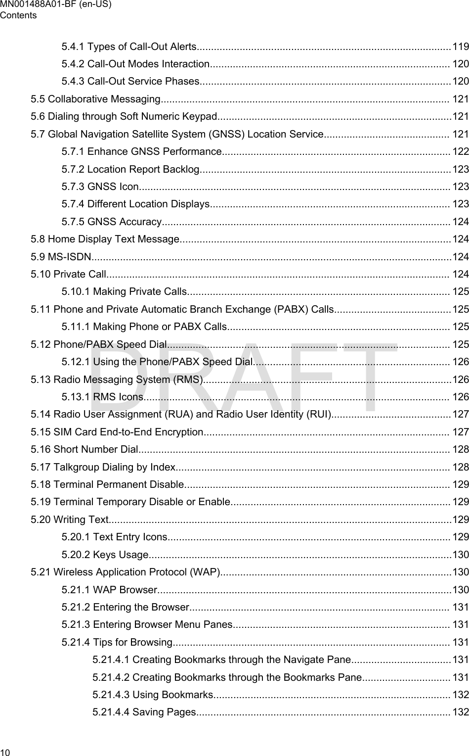 5.4.1 Types of Call-Out Alerts.........................................................................................1195.4.2 Call-Out Modes Interaction.................................................................................... 1205.4.3 Call-Out Service Phases........................................................................................1205.5 Collaborative Messaging..................................................................................................... 1215.6 Dialing through Soft Numeric Keypad..................................................................................1215.7 Global Navigation Satellite System (GNSS) Location Service............................................ 1215.7.1 Enhance GNSS Performance................................................................................ 1225.7.2 Location Report Backlog........................................................................................1235.7.3 GNSS Icon............................................................................................................. 1235.7.4 Different Location Displays.................................................................................... 1235.7.5 GNSS Accuracy..................................................................................................... 1245.8 Home Display Text Message...............................................................................................1245.9 MS-ISDN..............................................................................................................................1245.10 Private Call........................................................................................................................ 1245.10.1 Making Private Calls............................................................................................ 1255.11 Phone and Private Automatic Branch Exchange (PABX) Calls.........................................1255.11.1 Making Phone or PABX Calls.............................................................................. 1255.12 Phone/PABX Speed Dial................................................................................................... 1255.12.1 Using the Phone/PABX Speed Dial..................................................................... 1265.13 Radio Messaging System (RMS).......................................................................................1265.13.1 RMS Icons........................................................................................................... 1265.14 Radio User Assignment (RUA) and Radio User Identity (RUI)..........................................1275.15 SIM Card End-to-End Encryption...................................................................................... 1275.16 Short Number Dial............................................................................................................. 1285.17 Talkgroup Dialing by Index................................................................................................ 1285.18 Terminal Permanent Disable............................................................................................. 1295.19 Terminal Temporary Disable or Enable............................................................................. 1295.20 Writing Text........................................................................................................................1295.20.1 Text Entry Icons................................................................................................... 1295.20.2 Keys Usage..........................................................................................................1305.21 Wireless Application Protocol (WAP).................................................................................1305.21.1 WAP Browser.......................................................................................................1305.21.2 Entering the Browser........................................................................................... 1315.21.3 Entering Browser Menu Panes............................................................................ 1315.21.4 Tips for Browsing................................................................................................. 1315.21.4.1 Creating Bookmarks through the Navigate Pane...................................1315.21.4.2 Creating Bookmarks through the Bookmarks Pane............................... 1315.21.4.3 Using Bookmarks................................................................................... 1325.21.4.4 Saving Pages......................................................................................... 132MN001488A01-BF (en-US)Contents10  DRAFT