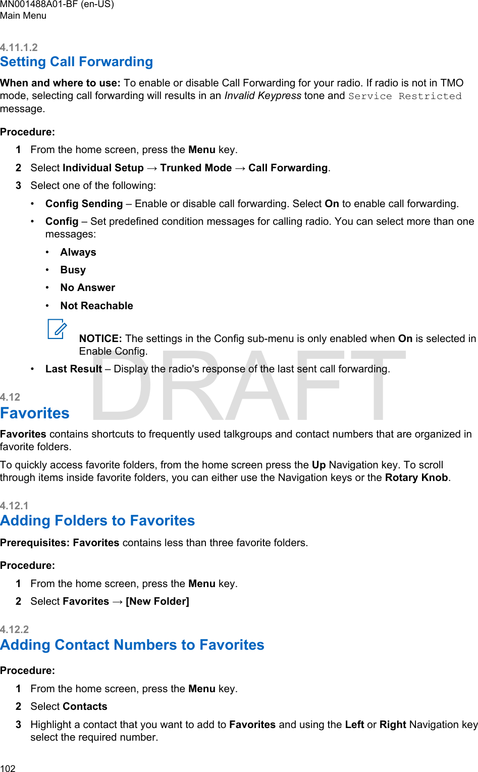 4.11.1.2Setting Call ForwardingWhen and where to use: To enable or disable Call Forwarding for your radio. If radio is not in TMOmode, selecting call forwarding will results in an Invalid Keypress tone and Service Restrictedmessage.Procedure:1From the home screen, press the Menu key.2Select Individual Setup → Trunked Mode → Call Forwarding.3Select one of the following:•Config Sending – Enable or disable call forwarding. Select On to enable call forwarding.•Config – Set predefined condition messages for calling radio. You can select more than onemessages:•Always•Busy•No Answer•Not ReachableNOTICE: The settings in the Config sub-menu is only enabled when On is selected inEnable Config.•Last Result – Display the radio&apos;s response of the last sent call forwarding.4.12FavoritesFavorites contains shortcuts to frequently used talkgroups and contact numbers that are organized infavorite folders.To quickly access favorite folders, from the home screen press the Up Navigation key. To scrollthrough items inside favorite folders, you can either use the Navigation keys or the Rotary Knob.4.12.1Adding Folders to FavoritesPrerequisites: Favorites contains less than three favorite folders.Procedure:1From the home screen, press the Menu key.2Select Favorites → [New Folder]4.12.2Adding Contact Numbers to FavoritesProcedure:1From the home screen, press the Menu key.2Select Contacts3Highlight a contact that you want to add to Favorites and using the Left or Right Navigation keyselect the required number.MN001488A01-BF (en-US)Main Menu102  DRAFT