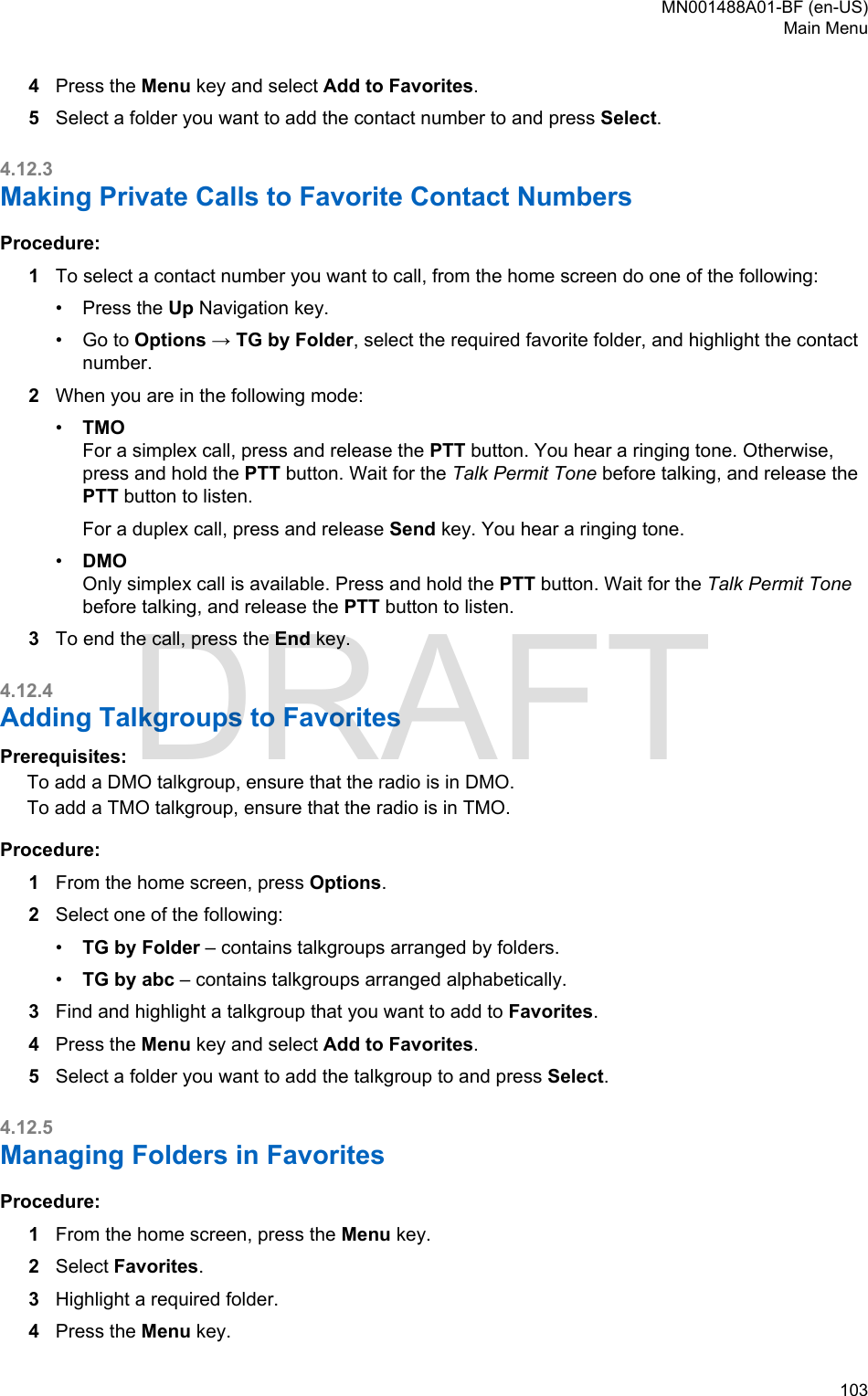 4Press the Menu key and select Add to Favorites.5Select a folder you want to add the contact number to and press Select.4.12.3Making Private Calls to Favorite Contact NumbersProcedure:1To select a contact number you want to call, from the home screen do one of the following:•Press the Up Navigation key.• Go to Options → TG by Folder, select the required favorite folder, and highlight the contactnumber.2When you are in the following mode:•TMOFor a simplex call, press and release the PTT button. You hear a ringing tone. Otherwise,press and hold the PTT button. Wait for the Talk Permit Tone before talking, and release thePTT button to listen.For a duplex call, press and release Send key. You hear a ringing tone.•DMOOnly simplex call is available. Press and hold the PTT button. Wait for the Talk Permit Tonebefore talking, and release the PTT button to listen.3To end the call, press the End key.4.12.4Adding Talkgroups to FavoritesPrerequisites:To add a DMO talkgroup, ensure that the radio is in DMO.To add a TMO talkgroup, ensure that the radio is in TMO.Procedure:1From the home screen, press Options.2Select one of the following:•TG by Folder – contains talkgroups arranged by folders.•TG by abc – contains talkgroups arranged alphabetically.3Find and highlight a talkgroup that you want to add to Favorites.4Press the Menu key and select Add to Favorites.5Select a folder you want to add the talkgroup to and press Select.4.12.5Managing Folders in FavoritesProcedure:1From the home screen, press the Menu key.2Select Favorites.3Highlight a required folder.4Press the Menu key.MN001488A01-BF (en-US)Main Menu  103DRAFT