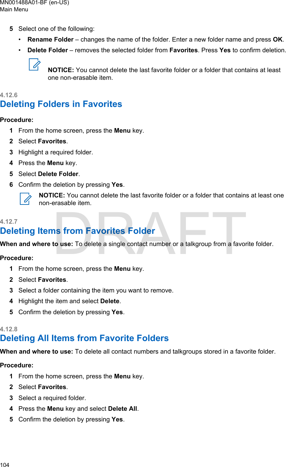 5Select one of the following:•Rename Folder – changes the name of the folder. Enter a new folder name and press OK.•Delete Folder – removes the selected folder from Favorites. Press Yes to confirm deletion.NOTICE: You cannot delete the last favorite folder or a folder that contains at leastone non-erasable item.4.12.6Deleting Folders in FavoritesProcedure:1From the home screen, press the Menu key.2Select Favorites.3Highlight a required folder.4Press the Menu key.5Select Delete Folder.6Confirm the deletion by pressing Yes.NOTICE: You cannot delete the last favorite folder or a folder that contains at least onenon-erasable item.4.12.7Deleting Items from Favorites FolderWhen and where to use: To delete a single contact number or a talkgroup from a favorite folder.Procedure:1From the home screen, press the Menu key.2Select Favorites.3Select a folder containing the item you want to remove.4Highlight the item and select Delete.5Confirm the deletion by pressing Yes.4.12.8Deleting All Items from Favorite FoldersWhen and where to use: To delete all contact numbers and talkgroups stored in a favorite folder.Procedure:1From the home screen, press the Menu key.2Select Favorites.3Select a required folder.4Press the Menu key and select Delete All.5Confirm the deletion by pressing Yes.MN001488A01-BF (en-US)Main Menu104  DRAFT