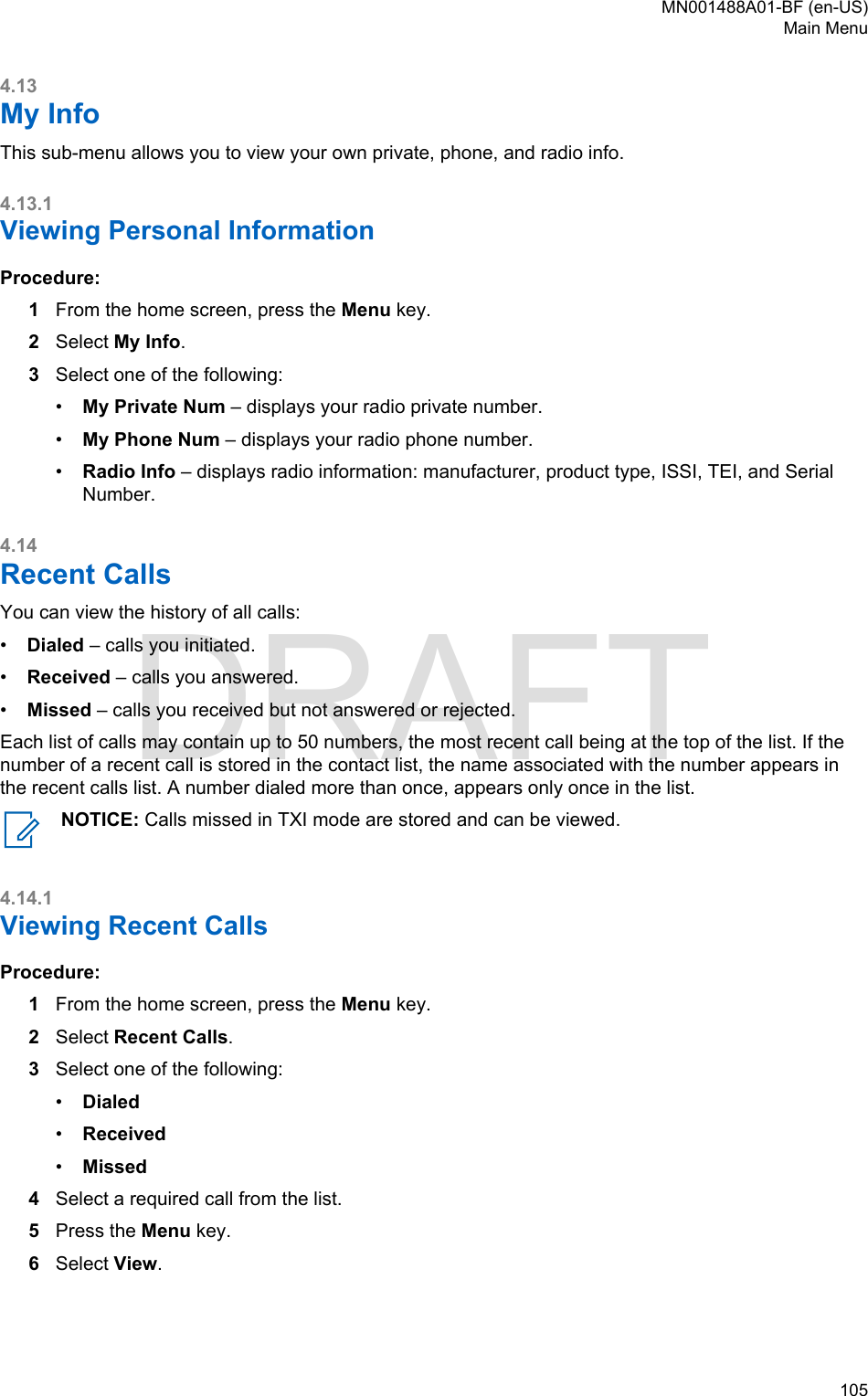 4.13My InfoThis sub-menu allows you to view your own private, phone, and radio info.4.13.1Viewing Personal InformationProcedure:1From the home screen, press the Menu key.2Select My Info.3Select one of the following:•My Private Num – displays your radio private number.•My Phone Num – displays your radio phone number.•Radio Info – displays radio information: manufacturer, product type, ISSI, TEI, and SerialNumber.4.14Recent CallsYou can view the history of all calls:•Dialed – calls you initiated.•Received – calls you answered.•Missed – calls you received but not answered or rejected.Each list of calls may contain up to 50 numbers, the most recent call being at the top of the list. If thenumber of a recent call is stored in the contact list, the name associated with the number appears inthe recent calls list. A number dialed more than once, appears only once in the list.NOTICE: Calls missed in TXI mode are stored and can be viewed.4.14.1Viewing Recent CallsProcedure:1From the home screen, press the Menu key.2Select Recent Calls.3Select one of the following:•Dialed•Received•Missed4Select a required call from the list.5Press the Menu key.6Select View.MN001488A01-BF (en-US)Main Menu  105DRAFT