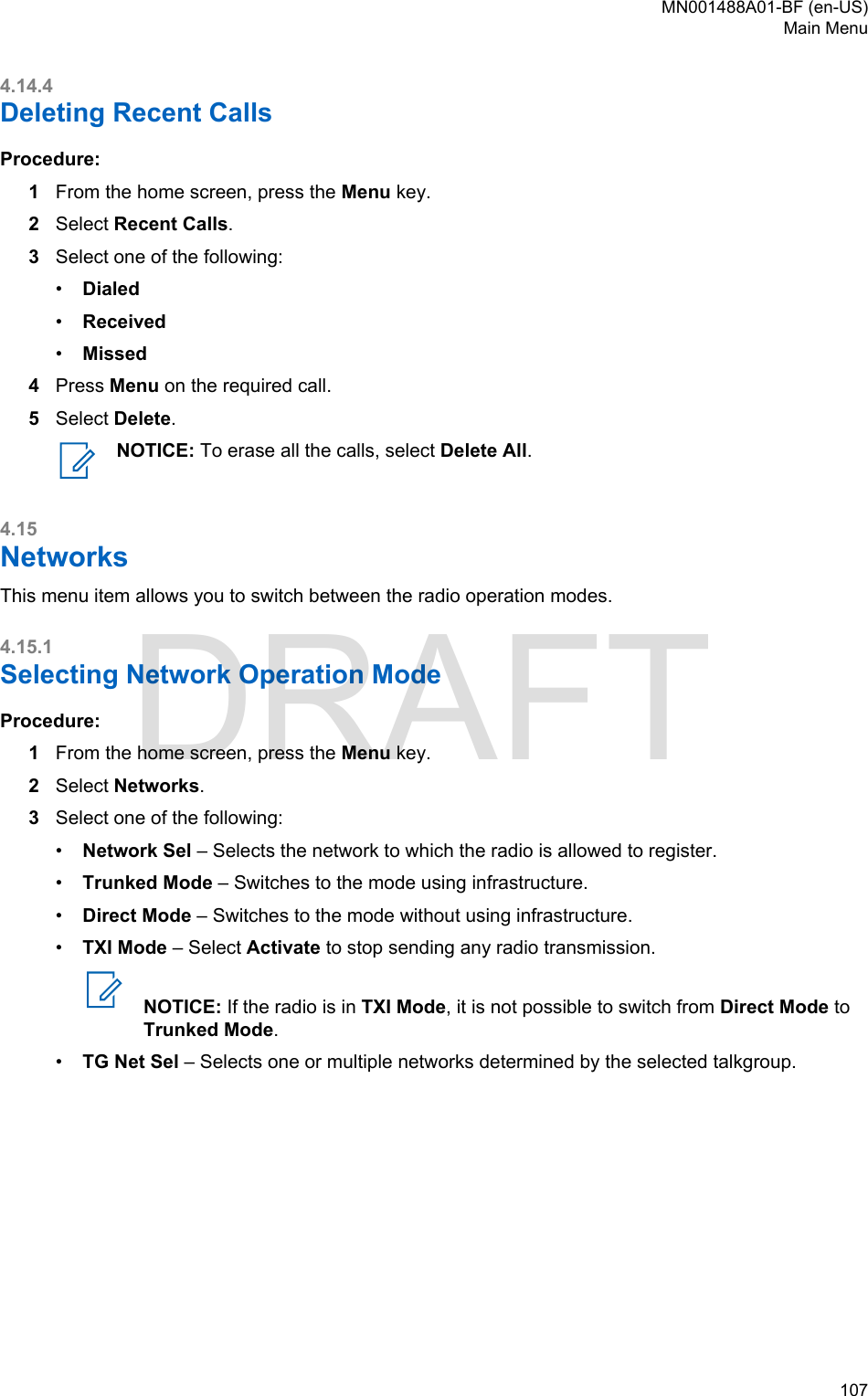 4.14.4Deleting Recent CallsProcedure:1From the home screen, press the Menu key.2Select Recent Calls.3Select one of the following:•Dialed•Received•Missed4Press Menu on the required call.5Select Delete.NOTICE: To erase all the calls, select Delete All.4.15NetworksThis menu item allows you to switch between the radio operation modes.4.15.1Selecting Network Operation ModeProcedure:1From the home screen, press the Menu key.2Select Networks.3Select one of the following:•Network Sel – Selects the network to which the radio is allowed to register.•Trunked Mode – Switches to the mode using infrastructure.•Direct Mode – Switches to the mode without using infrastructure.•TXI Mode – Select Activate to stop sending any radio transmission.NOTICE: If the radio is in TXI Mode, it is not possible to switch from Direct Mode toTrunked Mode.•TG Net Sel – Selects one or multiple networks determined by the selected talkgroup.MN001488A01-BF (en-US)Main Menu  107DRAFT