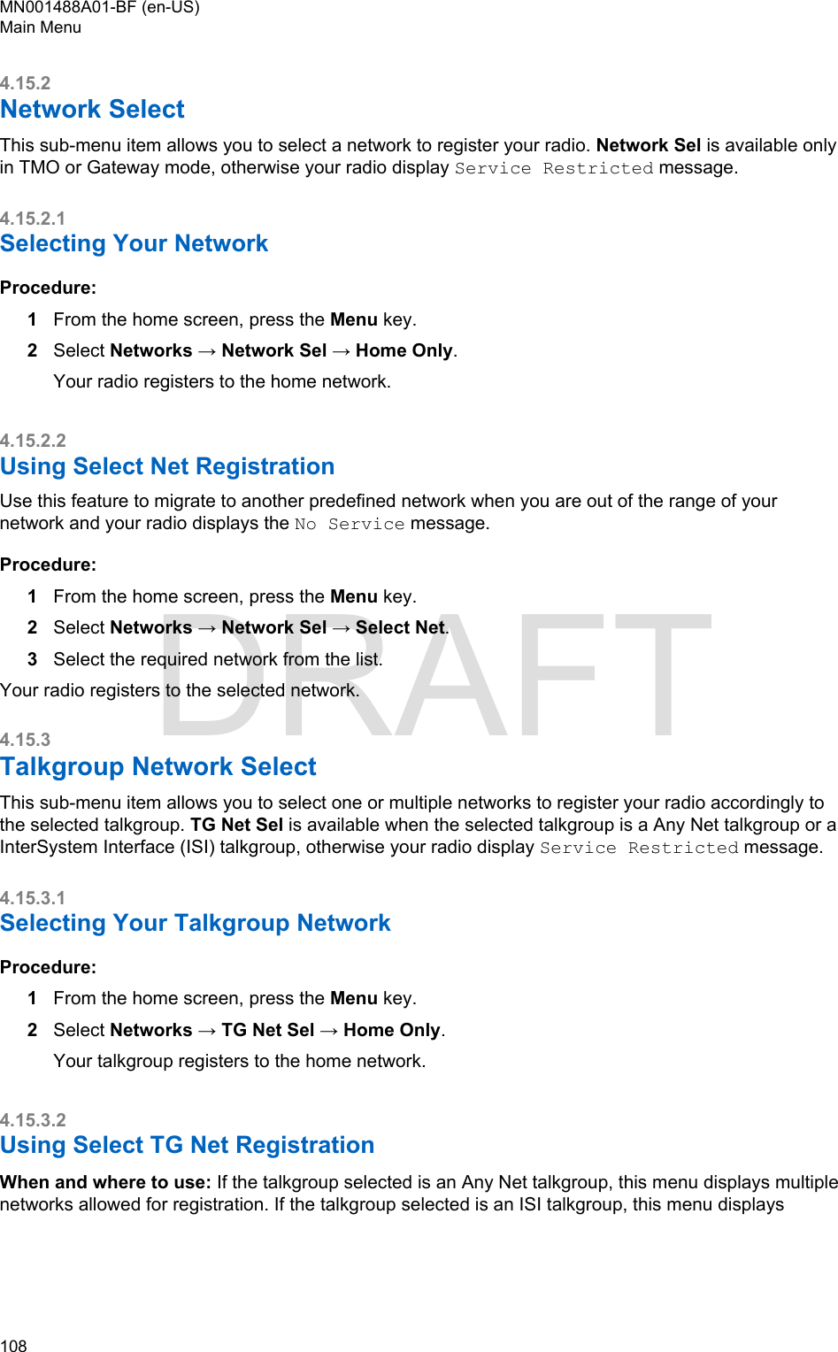 4.15.2Network SelectThis sub-menu item allows you to select a network to register your radio. Network Sel is available onlyin TMO or Gateway mode, otherwise your radio display Service Restricted message.4.15.2.1Selecting Your NetworkProcedure:1From the home screen, press the Menu key.2Select Networks → Network Sel → Home Only.Your radio registers to the home network.4.15.2.2Using Select Net RegistrationUse this feature to migrate to another predefined network when you are out of the range of yournetwork and your radio displays the No Service message.Procedure:1From the home screen, press the Menu key.2Select Networks → Network Sel → Select Net.3Select the required network from the list.Your radio registers to the selected network.4.15.3Talkgroup Network SelectThis sub-menu item allows you to select one or multiple networks to register your radio accordingly tothe selected talkgroup. TG Net Sel is available when the selected talkgroup is a Any Net talkgroup or aInterSystem Interface (ISI) talkgroup, otherwise your radio display Service Restricted message.4.15.3.1Selecting Your Talkgroup NetworkProcedure:1From the home screen, press the Menu key.2Select Networks → TG Net Sel → Home Only.Your talkgroup registers to the home network.4.15.3.2Using Select TG Net RegistrationWhen and where to use: If the talkgroup selected is an Any Net talkgroup, this menu displays multiplenetworks allowed for registration. If the talkgroup selected is an ISI talkgroup, this menu displaysMN001488A01-BF (en-US)Main Menu108  DRAFT