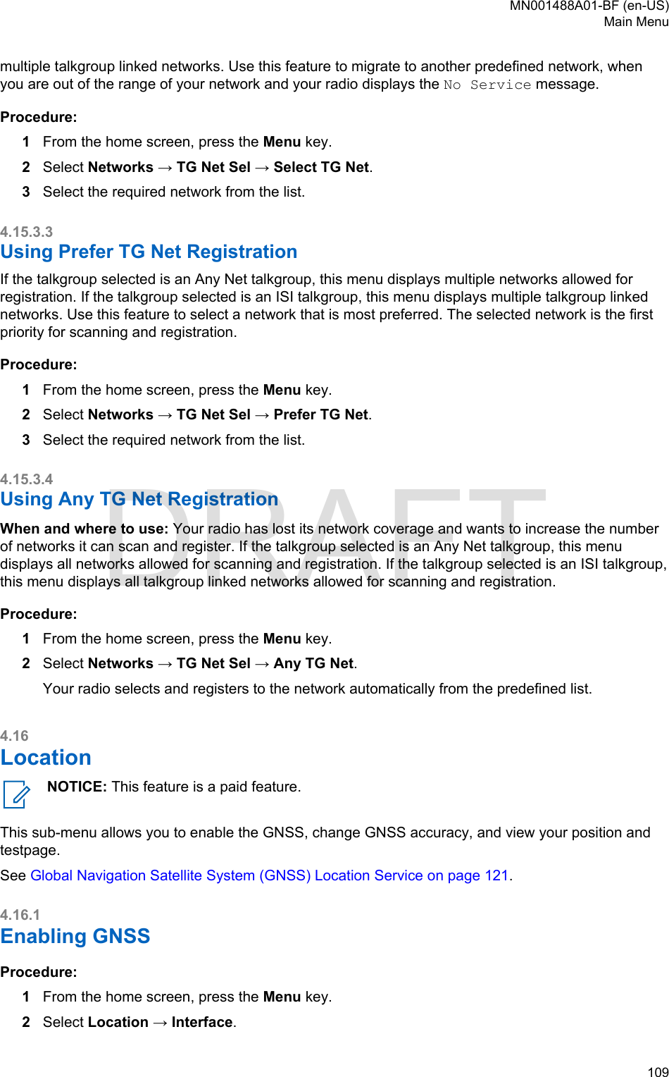 multiple talkgroup linked networks. Use this feature to migrate to another predefined network, whenyou are out of the range of your network and your radio displays the No Service message.Procedure:1From the home screen, press the Menu key.2Select Networks → TG Net Sel → Select TG Net.3Select the required network from the list.4.15.3.3Using Prefer TG Net RegistrationIf the talkgroup selected is an Any Net talkgroup, this menu displays multiple networks allowed forregistration. If the talkgroup selected is an ISI talkgroup, this menu displays multiple talkgroup linkednetworks. Use this feature to select a network that is most preferred. The selected network is the firstpriority for scanning and registration.Procedure:1From the home screen, press the Menu key.2Select Networks → TG Net Sel → Prefer TG Net.3Select the required network from the list.4.15.3.4Using Any TG Net RegistrationWhen and where to use: Your radio has lost its network coverage and wants to increase the numberof networks it can scan and register. If the talkgroup selected is an Any Net talkgroup, this menudisplays all networks allowed for scanning and registration. If the talkgroup selected is an ISI talkgroup,this menu displays all talkgroup linked networks allowed for scanning and registration.Procedure:1From the home screen, press the Menu key.2Select Networks → TG Net Sel → Any TG Net.Your radio selects and registers to the network automatically from the predefined list.4.16LocationNOTICE: This feature is a paid feature.This sub-menu allows you to enable the GNSS, change GNSS accuracy, and view your position andtestpage.See Global Navigation Satellite System (GNSS) Location Service on page 121.4.16.1Enabling GNSSProcedure:1From the home screen, press the Menu key.2Select Location → Interface.MN001488A01-BF (en-US)Main Menu  109DRAFT