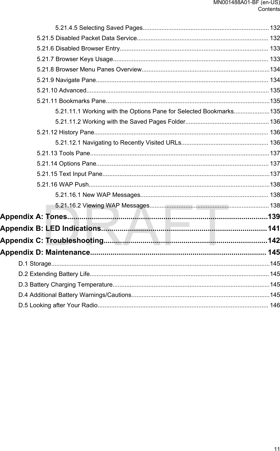 5.21.4.5 Selecting Saved Pages.......................................................................... 1325.21.5 Disabled Packet Data Service............................................................................. 1325.21.6 Disabled Browser Entry....................................................................................... 1335.21.7 Browser Keys Usage........................................................................................... 1335.21.8 Browser Menu Panes Overview...........................................................................1345.21.9 Navigate Pane..................................................................................................... 1345.21.10 Advanced........................................................................................................... 1355.21.11 Bookmarks Pane................................................................................................1355.21.11.1 Working with the Options Pane for Selected Bookmarks.....................1355.21.11.2 Working with the Saved Pages Folder................................................. 1365.21.12 History Pane...................................................................................................... 1365.21.12.1 Navigating to Recently Visited URLs................................................... 1365.21.13 Tools Pane.........................................................................................................1375.21.14 Options Pane..................................................................................................... 1375.21.15 Text Input Pane..................................................................................................1375.21.16 WAP Push..........................................................................................................1385.21.16.1 New WAP Messages........................................................................... 1385.21.16.2 Viewing WAP Messages...................................................................... 138Appendix A: Tones..................................................................................................139Appendix B: LED Indications.................................................................................141Appendix C: Troubleshooting................................................................................142Appendix D: Maintenance...................................................................................... 145D.1 Storage................................................................................................................................145D.2 Extending Battery Life......................................................................................................... 145D.3 Battery Charging Temperature............................................................................................145D.4 Additional Battery Warnings/Cautions.................................................................................145D.5 Looking after Your Radio.................................................................................................... 146MN001488A01-BF (en-US)Contents  11DRAFT