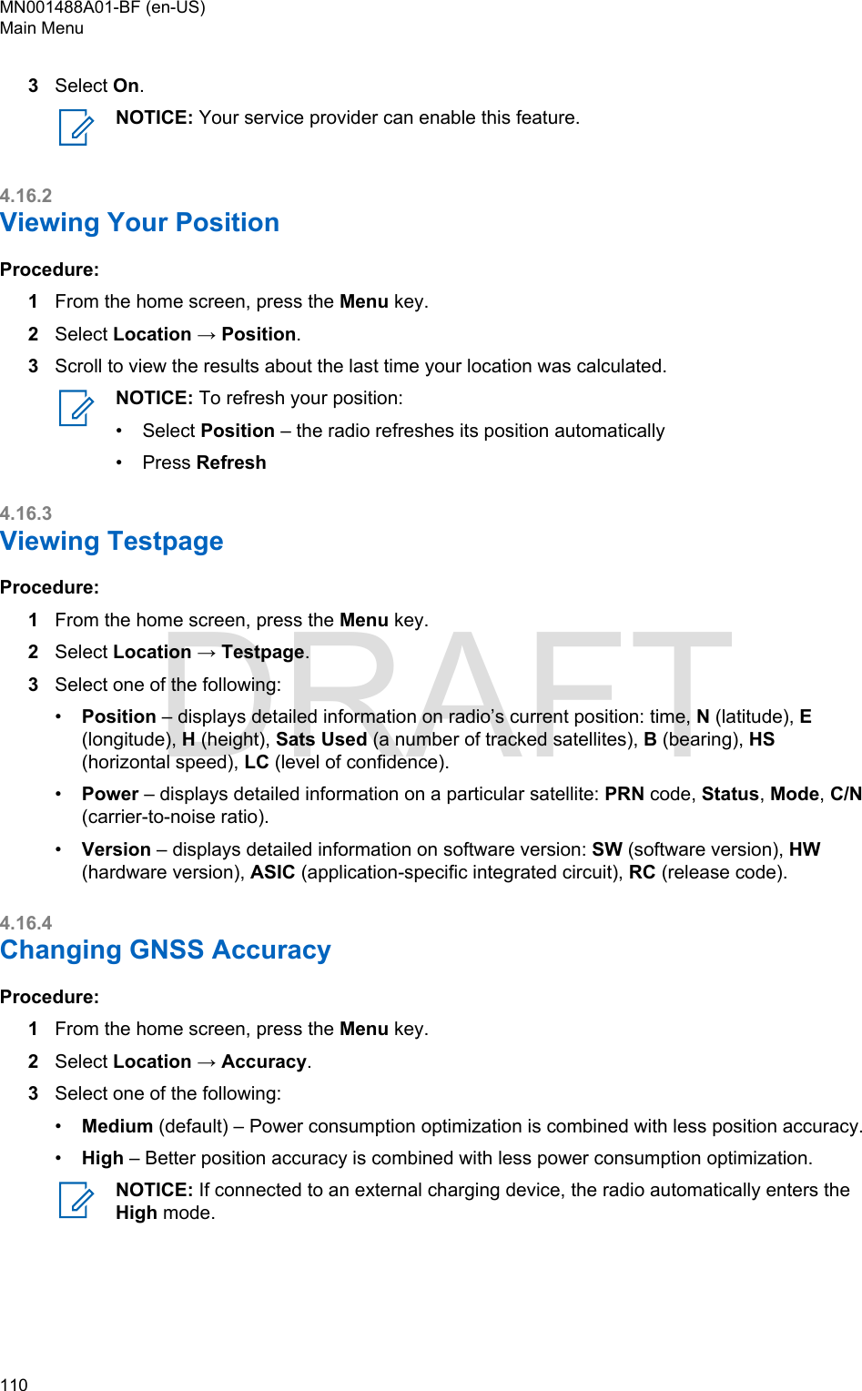 3Select On.NOTICE: Your service provider can enable this feature.4.16.2Viewing Your PositionProcedure:1From the home screen, press the Menu key.2Select Location → Position.3Scroll to view the results about the last time your location was calculated.NOTICE: To refresh your position:•Select Position – the radio refreshes its position automatically• Press Refresh4.16.3Viewing TestpageProcedure:1From the home screen, press the Menu key.2Select Location → Testpage.3Select one of the following:•Position – displays detailed information on radio’s current position: time, N (latitude), E(longitude), H (height), Sats Used (a number of tracked satellites), B (bearing), HS(horizontal speed), LC (level of confidence).•Power – displays detailed information on a particular satellite: PRN code, Status, Mode, C/N(carrier-to-noise ratio).•Version – displays detailed information on software version: SW (software version), HW(hardware version), ASIC (application-specific integrated circuit), RC (release code).4.16.4Changing GNSS AccuracyProcedure:1From the home screen, press the Menu key.2Select Location → Accuracy.3Select one of the following:•Medium (default) – Power consumption optimization is combined with less position accuracy.•High – Better position accuracy is combined with less power consumption optimization.NOTICE: If connected to an external charging device, the radio automatically enters theHigh mode.MN001488A01-BF (en-US)Main Menu110  DRAFT