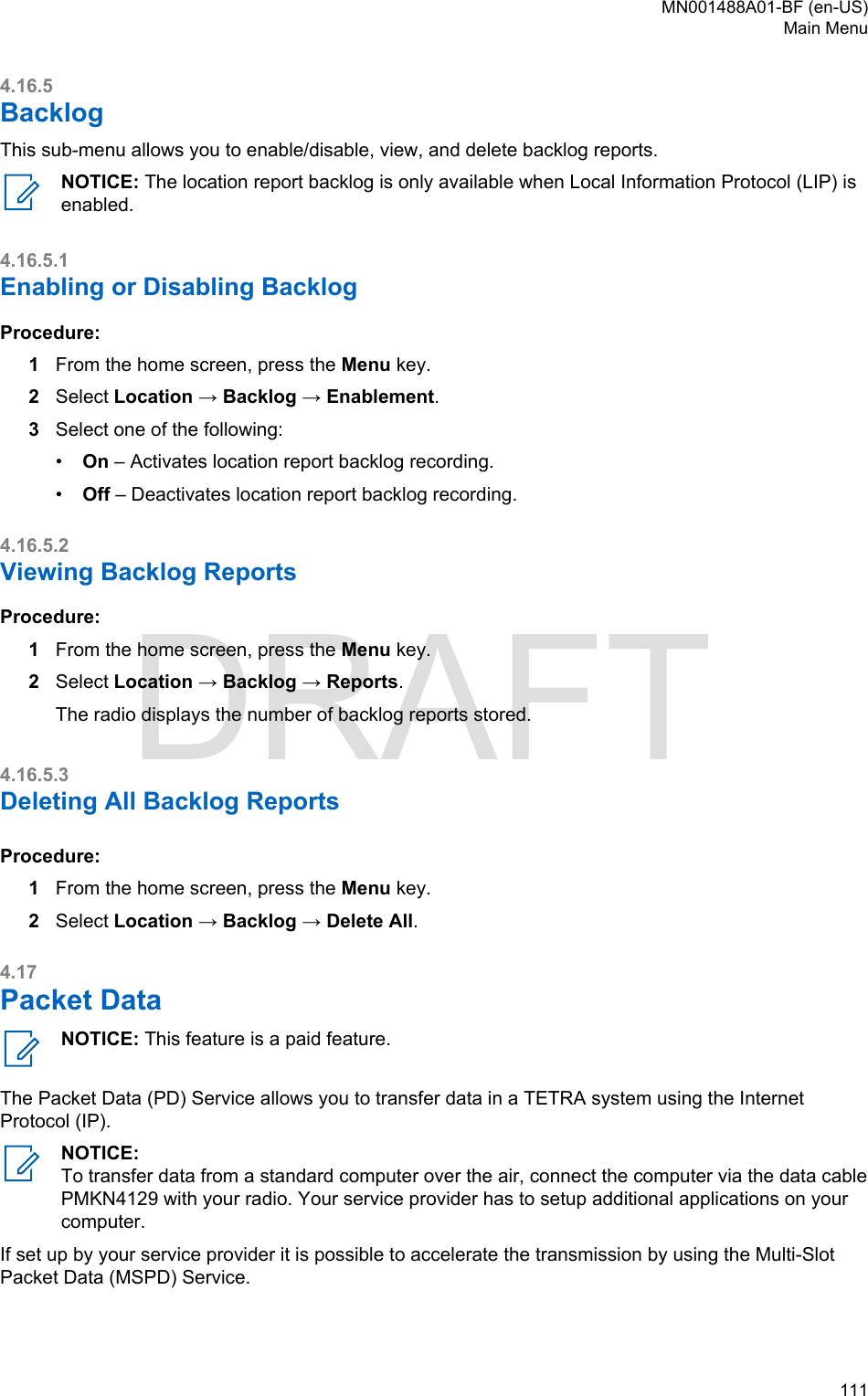 4.16.5BacklogThis sub-menu allows you to enable/disable, view, and delete backlog reports.NOTICE: The location report backlog is only available when Local Information Protocol (LIP) isenabled.4.16.5.1Enabling or Disabling BacklogProcedure:1From the home screen, press the Menu key.2Select Location → Backlog → Enablement.3Select one of the following:•On – Activates location report backlog recording.•Off – Deactivates location report backlog recording.4.16.5.2Viewing Backlog ReportsProcedure:1From the home screen, press the Menu key.2Select Location → Backlog → Reports.The radio displays the number of backlog reports stored.4.16.5.3Deleting All Backlog ReportsProcedure:1From the home screen, press the Menu key.2Select Location → Backlog → Delete All.4.17Packet DataNOTICE: This feature is a paid feature.The Packet Data (PD) Service allows you to transfer data in a TETRA system using the InternetProtocol (IP).NOTICE:To transfer data from a standard computer over the air, connect the computer via the data cablePMKN4129 with your radio. Your service provider has to setup additional applications on yourcomputer.If set up by your service provider it is possible to accelerate the transmission by using the Multi-SlotPacket Data (MSPD) Service.MN001488A01-BF (en-US)Main Menu  111DRAFT