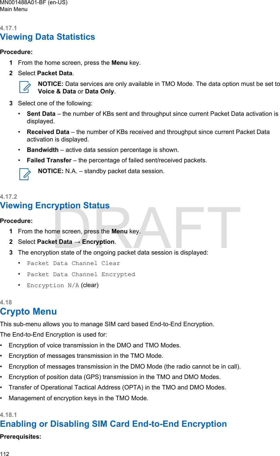 4.17.1Viewing Data StatisticsProcedure:1From the home screen, press the Menu key.2Select Packet Data.NOTICE: Data services are only available in TMO Mode. The data option must be set toVoice &amp; Data or Data Only.3Select one of the following:•Sent Data – the number of KBs sent and throughput since current Packet Data activation isdisplayed.•Received Data – the number of KBs received and throughput since current Packet Dataactivation is displayed.•Bandwidth – active data session percentage is shown.•Failed Transfer – the percentage of failed sent/received packets.NOTICE: N.A. – standby packet data session.4.17.2Viewing Encryption StatusProcedure:1From the home screen, press the Menu key.2Select Packet Data → Encryption.3The encryption state of the ongoing packet data session is displayed:•Packet Data Channel Clear•Packet Data Channel Encrypted•Encryption N/A (clear)4.18Crypto MenuThis sub-menu allows you to manage SIM card based End-to-End Encryption.The End-to-End Encryption is used for:•Encryption of voice transmission in the DMO and TMO Modes.• Encryption of messages transmission in the TMO Mode.• Encryption of messages transmission in the DMO Mode (the radio cannot be in call).• Encryption of position data (GPS) transmission in the TMO and DMO Modes.• Transfer of Operational Tactical Address (OPTA) in the TMO and DMO Modes.• Management of encryption keys in the TMO Mode.4.18.1Enabling or Disabling SIM Card End-to-End EncryptionPrerequisites:MN001488A01-BF (en-US)Main Menu112  DRAFT