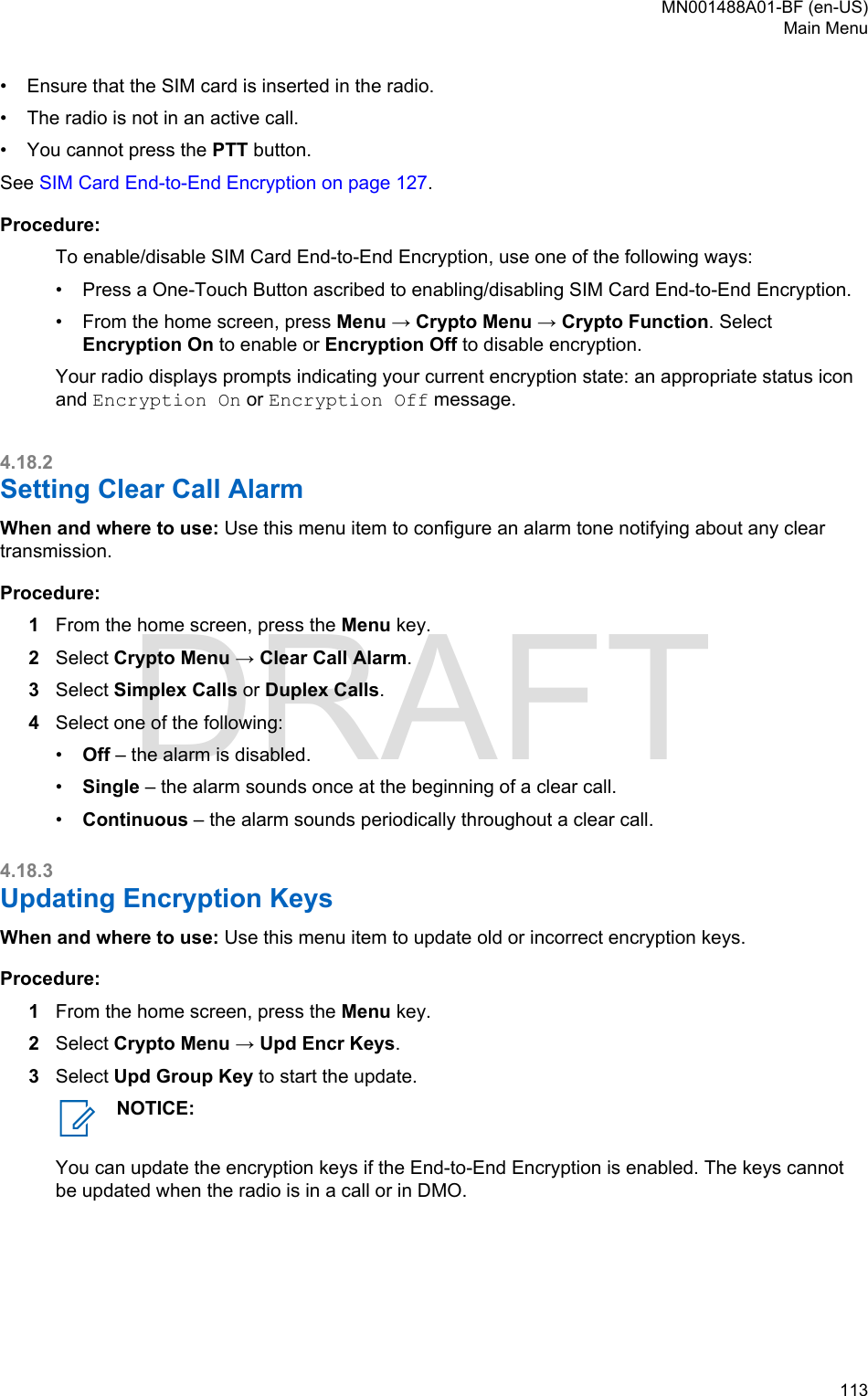 • Ensure that the SIM card is inserted in the radio.•The radio is not in an active call.• You cannot press the PTT button.See SIM Card End-to-End Encryption on page 127.Procedure:To enable/disable SIM Card End-to-End Encryption, use one of the following ways:• Press a One-Touch Button ascribed to enabling/disabling SIM Card End-to-End Encryption.• From the home screen, press Menu → Crypto Menu → Crypto Function. SelectEncryption On to enable or Encryption Off to disable encryption.Your radio displays prompts indicating your current encryption state: an appropriate status iconand Encryption On or Encryption Off message.4.18.2Setting Clear Call AlarmWhen and where to use: Use this menu item to configure an alarm tone notifying about any cleartransmission.Procedure:1From the home screen, press the Menu key.2Select Crypto Menu → Clear Call Alarm.3Select Simplex Calls or Duplex Calls.4Select one of the following:•Off – the alarm is disabled.•Single – the alarm sounds once at the beginning of a clear call.•Continuous – the alarm sounds periodically throughout a clear call.4.18.3Updating Encryption KeysWhen and where to use: Use this menu item to update old or incorrect encryption keys.Procedure:1From the home screen, press the Menu key.2Select Crypto Menu → Upd Encr Keys.3Select Upd Group Key to start the update.NOTICE:You can update the encryption keys if the End-to-End Encryption is enabled. The keys cannotbe updated when the radio is in a call or in DMO.MN001488A01-BF (en-US)Main Menu  113DRAFT