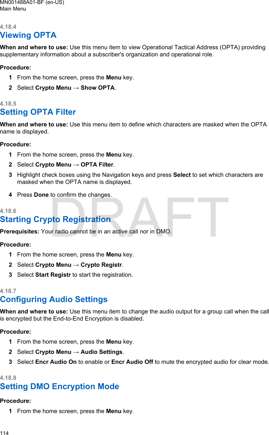 4.18.4Viewing OPTAWhen and where to use: Use this menu item to view Operational Tactical Address (OPTA) providingsupplementary information about a subscriber&apos;s organization and operational role.Procedure:1From the home screen, press the Menu key.2Select Crypto Menu → Show OPTA.4.18.5Setting OPTA FilterWhen and where to use: Use this menu item to define which characters are masked when the OPTAname is displayed.Procedure:1From the home screen, press the Menu key.2Select Crypto Menu → OPTA Filter.3Highlight check boxes using the Navigation keys and press Select to set which characters aremasked when the OPTA name is displayed.4Press Done to confirm the changes.4.18.6Starting Crypto RegistrationPrerequisites: Your radio cannot be in an active call nor in DMO.Procedure:1From the home screen, press the Menu key.2Select Crypto Menu → Crypto Registr.3Select Start Registr to start the registration.4.18.7Configuring Audio SettingsWhen and where to use: Use this menu item to change the audio output for a group call when the callis encrypted but the End-to-End Encryption is disabled.Procedure:1From the home screen, press the Menu key.2Select Crypto Menu → Audio Settings.3Select Encr Audio On to enable or Encr Audio Off to mute the encrypted audio for clear mode.4.18.8Setting DMO Encryption ModeProcedure:1From the home screen, press the Menu key.MN001488A01-BF (en-US)Main Menu114  DRAFT