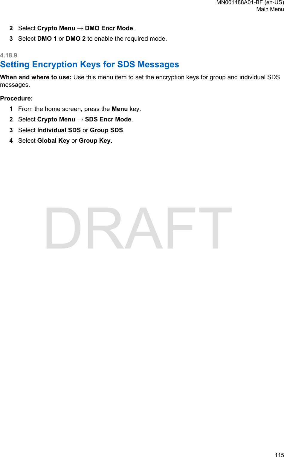 2Select Crypto Menu → DMO Encr Mode.3Select DMO 1 or DMO 2 to enable the required mode.4.18.9Setting Encryption Keys for SDS MessagesWhen and where to use: Use this menu item to set the encryption keys for group and individual SDSmessages.Procedure:1From the home screen, press the Menu key.2Select Crypto Menu → SDS Encr Mode.3Select Individual SDS or Group SDS.4Select Global Key or Group Key.MN001488A01-BF (en-US)Main Menu  115DRAFT