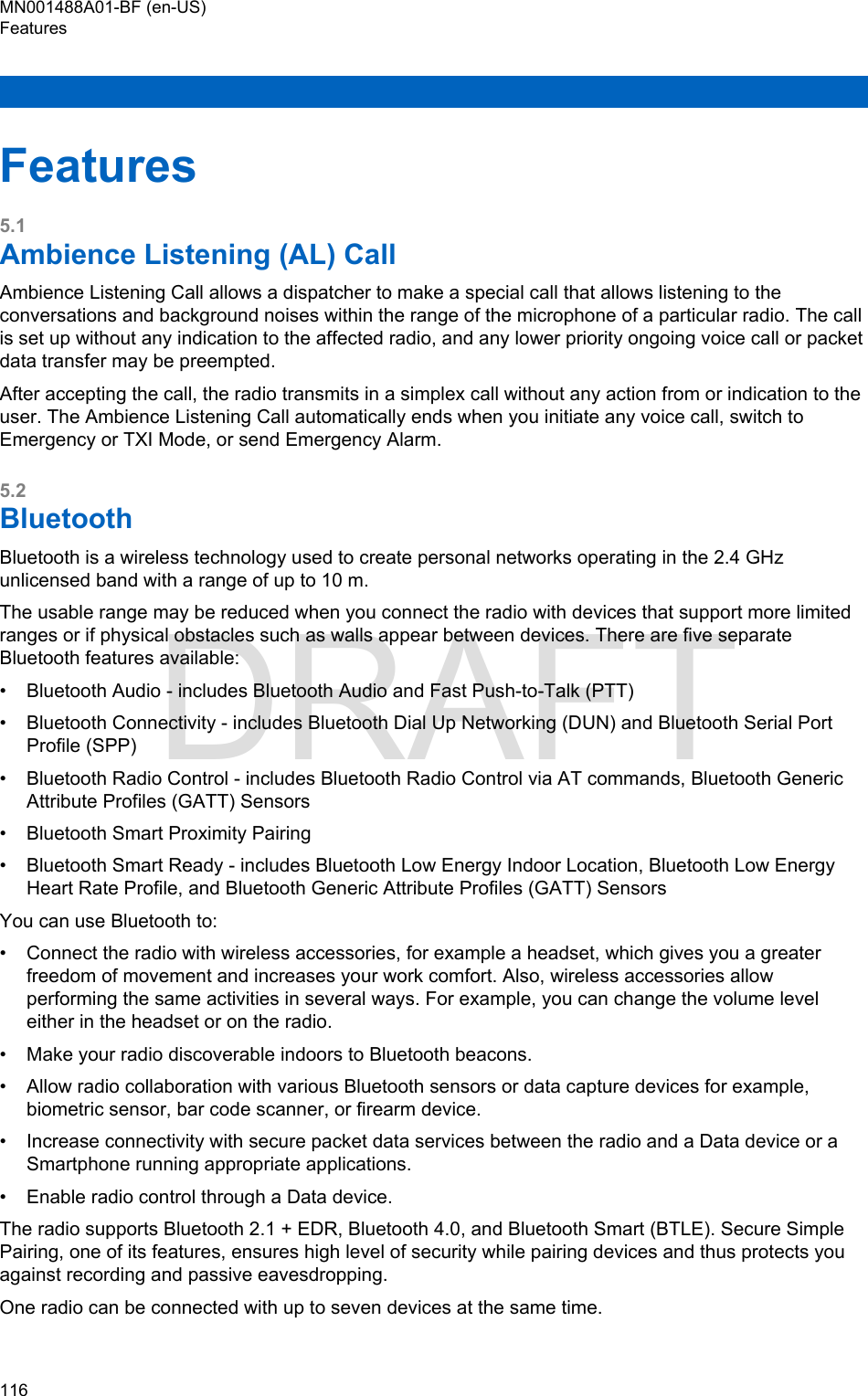 Features5.1Ambience Listening (AL) CallAmbience Listening Call allows a dispatcher to make a special call that allows listening to theconversations and background noises within the range of the microphone of a particular radio. The callis set up without any indication to the affected radio, and any lower priority ongoing voice call or packetdata transfer may be preempted.After accepting the call, the radio transmits in a simplex call without any action from or indication to theuser. The Ambience Listening Call automatically ends when you initiate any voice call, switch toEmergency or TXI Mode, or send Emergency Alarm.5.2BluetoothBluetooth is a wireless technology used to create personal networks operating in the 2.4 GHzunlicensed band with a range of up to 10 m.The usable range may be reduced when you connect the radio with devices that support more limitedranges or if physical obstacles such as walls appear between devices. There are five separateBluetooth features available:• Bluetooth Audio - includes Bluetooth Audio and Fast Push-to-Talk (PTT)• Bluetooth Connectivity - includes Bluetooth Dial Up Networking (DUN) and Bluetooth Serial PortProfile (SPP)• Bluetooth Radio Control - includes Bluetooth Radio Control via AT commands, Bluetooth GenericAttribute Profiles (GATT) Sensors• Bluetooth Smart Proximity Pairing• Bluetooth Smart Ready - includes Bluetooth Low Energy Indoor Location, Bluetooth Low EnergyHeart Rate Profile, and Bluetooth Generic Attribute Profiles (GATT) SensorsYou can use Bluetooth to:• Connect the radio with wireless accessories, for example a headset, which gives you a greaterfreedom of movement and increases your work comfort. Also, wireless accessories allowperforming the same activities in several ways. For example, you can change the volume leveleither in the headset or on the radio.• Make your radio discoverable indoors to Bluetooth beacons.• Allow radio collaboration with various Bluetooth sensors or data capture devices for example,biometric sensor, bar code scanner, or firearm device.• Increase connectivity with secure packet data services between the radio and a Data device or aSmartphone running appropriate applications.• Enable radio control through a Data device.The radio supports Bluetooth 2.1 + EDR, Bluetooth 4.0, and Bluetooth Smart (BTLE). Secure SimplePairing, one of its features, ensures high level of security while pairing devices and thus protects youagainst recording and passive eavesdropping.One radio can be connected with up to seven devices at the same time.MN001488A01-BF (en-US)Features116  DRAFT