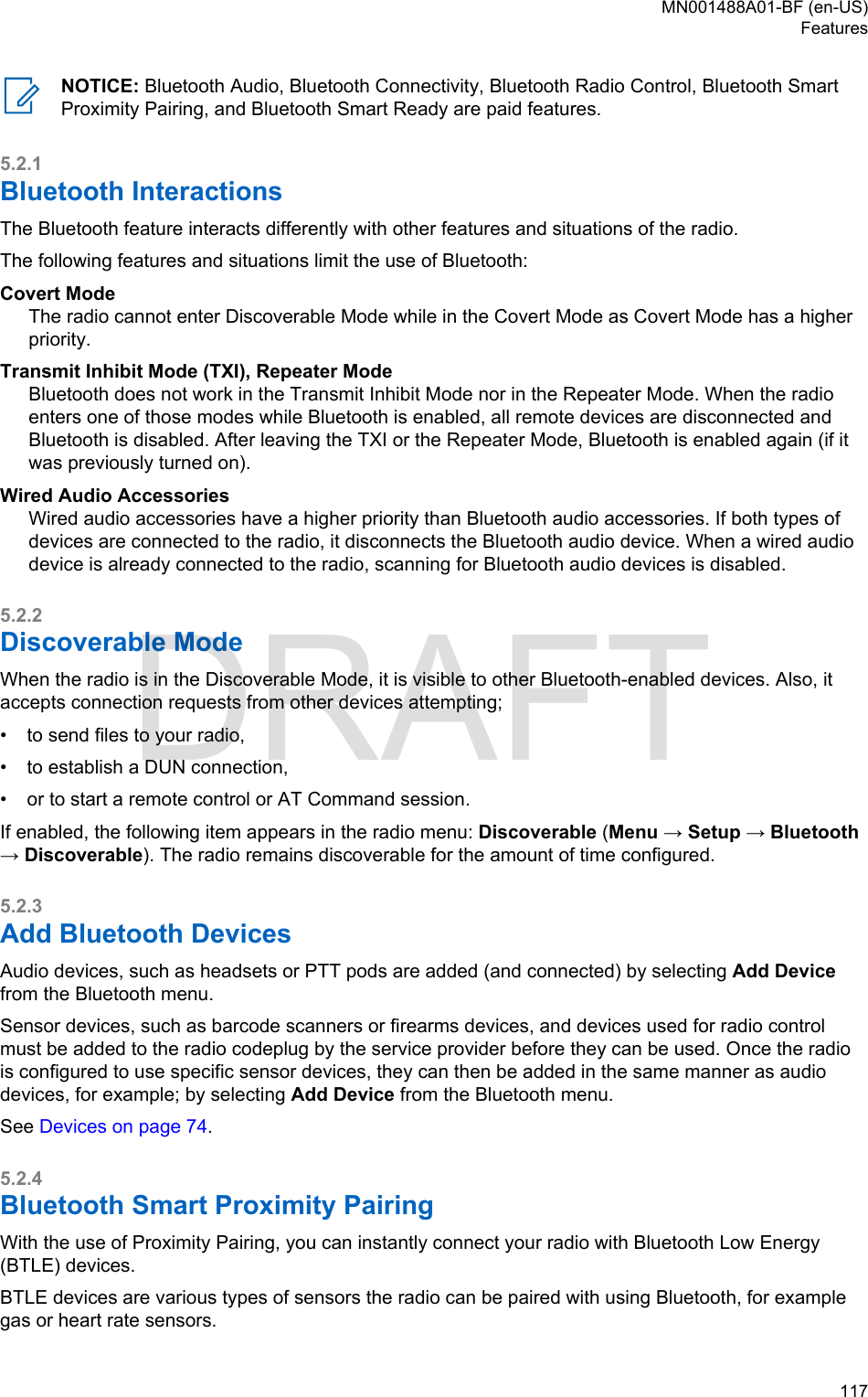 NOTICE: Bluetooth Audio, Bluetooth Connectivity, Bluetooth Radio Control, Bluetooth SmartProximity Pairing, and Bluetooth Smart Ready are paid features.5.2.1Bluetooth InteractionsThe Bluetooth feature interacts differently with other features and situations of the radio.The following features and situations limit the use of Bluetooth:Covert ModeThe radio cannot enter Discoverable Mode while in the Covert Mode as Covert Mode has a higherpriority.Transmit Inhibit Mode (TXI), Repeater ModeBluetooth does not work in the Transmit Inhibit Mode nor in the Repeater Mode. When the radioenters one of those modes while Bluetooth is enabled, all remote devices are disconnected andBluetooth is disabled. After leaving the TXI or the Repeater Mode, Bluetooth is enabled again (if itwas previously turned on).Wired Audio AccessoriesWired audio accessories have a higher priority than Bluetooth audio accessories. If both types ofdevices are connected to the radio, it disconnects the Bluetooth audio device. When a wired audiodevice is already connected to the radio, scanning for Bluetooth audio devices is disabled.5.2.2Discoverable ModeWhen the radio is in the Discoverable Mode, it is visible to other Bluetooth-enabled devices. Also, itaccepts connection requests from other devices attempting;•to send files to your radio,• to establish a DUN connection,• or to start a remote control or AT Command session.If enabled, the following item appears in the radio menu: Discoverable (Menu → Setup → Bluetooth→ Discoverable). The radio remains discoverable for the amount of time configured.5.2.3Add Bluetooth DevicesAudio devices, such as headsets or PTT pods are added (and connected) by selecting Add Devicefrom the Bluetooth menu.Sensor devices, such as barcode scanners or firearms devices, and devices used for radio controlmust be added to the radio codeplug by the service provider before they can be used. Once the radiois configured to use specific sensor devices, they can then be added in the same manner as audiodevices, for example; by selecting Add Device from the Bluetooth menu.See Devices on page 74.5.2.4Bluetooth Smart Proximity PairingWith the use of Proximity Pairing, you can instantly connect your radio with Bluetooth Low Energy(BTLE) devices.BTLE devices are various types of sensors the radio can be paired with using Bluetooth, for examplegas or heart rate sensors.MN001488A01-BF (en-US)Features  117DRAFT