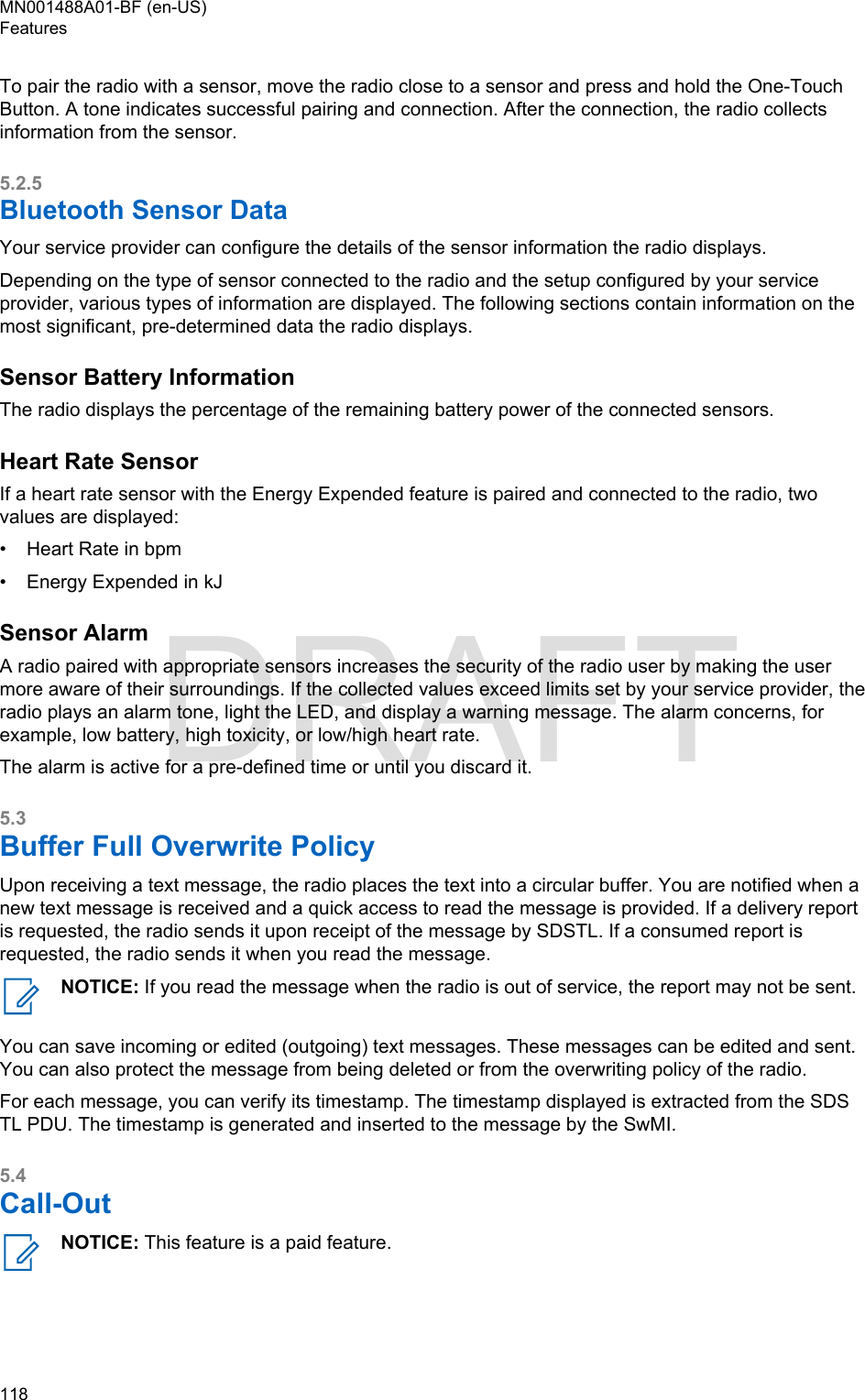 To pair the radio with a sensor, move the radio close to a sensor and press and hold the One-TouchButton. A tone indicates successful pairing and connection. After the connection, the radio collectsinformation from the sensor.5.2.5Bluetooth Sensor DataYour service provider can configure the details of the sensor information the radio displays.Depending on the type of sensor connected to the radio and the setup configured by your serviceprovider, various types of information are displayed. The following sections contain information on themost significant, pre-determined data the radio displays.Sensor Battery InformationThe radio displays the percentage of the remaining battery power of the connected sensors.Heart Rate SensorIf a heart rate sensor with the Energy Expended feature is paired and connected to the radio, twovalues are displayed:•Heart Rate in bpm• Energy Expended in kJSensor AlarmA radio paired with appropriate sensors increases the security of the radio user by making the usermore aware of their surroundings. If the collected values exceed limits set by your service provider, theradio plays an alarm tone, light the LED, and display a warning message. The alarm concerns, forexample, low battery, high toxicity, or low/high heart rate.The alarm is active for a pre-defined time or until you discard it.5.3Buffer Full Overwrite PolicyUpon receiving a text message, the radio places the text into a circular buffer. You are notified when anew text message is received and a quick access to read the message is provided. If a delivery reportis requested, the radio sends it upon receipt of the message by SDSTL. If a consumed report isrequested, the radio sends it when you read the message.NOTICE: If you read the message when the radio is out of service, the report may not be sent.You can save incoming or edited (outgoing) text messages. These messages can be edited and sent.You can also protect the message from being deleted or from the overwriting policy of the radio.For each message, you can verify its timestamp. The timestamp displayed is extracted from the SDSTL PDU. The timestamp is generated and inserted to the message by the SwMI.5.4Call-OutNOTICE: This feature is a paid feature.MN001488A01-BF (en-US)Features118  DRAFT