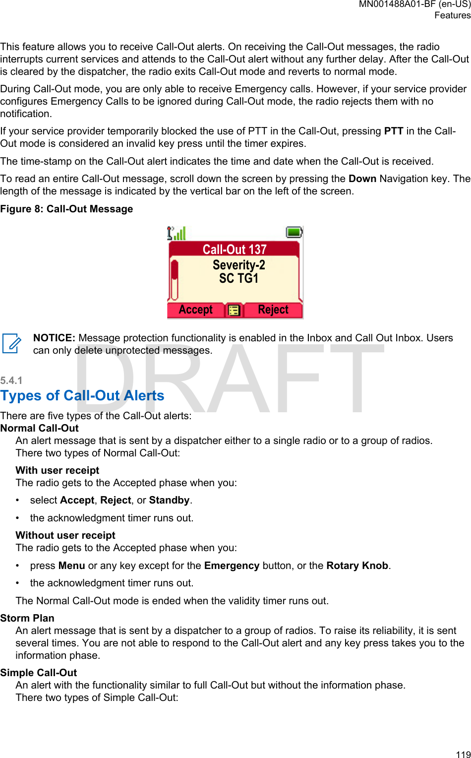 This feature allows you to receive Call-Out alerts. On receiving the Call-Out messages, the radiointerrupts current services and attends to the Call-Out alert without any further delay. After the Call-Outis cleared by the dispatcher, the radio exits Call-Out mode and reverts to normal mode.During Call-Out mode, you are only able to receive Emergency calls. However, if your service providerconfigures Emergency Calls to be ignored during Call-Out mode, the radio rejects them with nonotification.If your service provider temporarily blocked the use of PTT in the Call-Out, pressing PTT in the Call-Out mode is considered an invalid key press until the timer expires.The time-stamp on the Call-Out alert indicates the time and date when the Call-Out is received.To read an entire Call-Out message, scroll down the screen by pressing the Down Navigation key. Thelength of the message is indicated by the vertical bar on the left of the screen.Figure 8: Call-Out MessageCall-Out 137Severity-2SC TG1Accept RejectNOTICE: Message protection functionality is enabled in the Inbox and Call Out Inbox. Userscan only delete unprotected messages.5.4.1Types of Call-Out AlertsThere are five types of the Call-Out alerts:Normal Call-OutAn alert message that is sent by a dispatcher either to a single radio or to a group of radios.There two types of Normal Call-Out:With user receiptThe radio gets to the Accepted phase when you:•select Accept, Reject, or Standby.• the acknowledgment timer runs out.Without user receiptThe radio gets to the Accepted phase when you:• press Menu or any key except for the Emergency button, or the Rotary Knob.• the acknowledgment timer runs out.The Normal Call-Out mode is ended when the validity timer runs out.Storm PlanAn alert message that is sent by a dispatcher to a group of radios. To raise its reliability, it is sentseveral times. You are not able to respond to the Call-Out alert and any key press takes you to theinformation phase.Simple Call-OutAn alert with the functionality similar to full Call-Out but without the information phase.There two types of Simple Call-Out:MN001488A01-BF (en-US)Features  119DRAFT