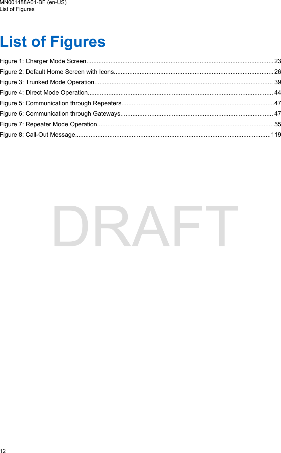 List of FiguresFigure 1: Charger Mode Screen............................................................................................................. 23Figure 2: Default Home Screen with Icons............................................................................................. 26Figure 3: Trunked Mode Operation........................................................................................................ 39Figure 4: Direct Mode Operation............................................................................................................ 44Figure 5: Communication through Repeaters.........................................................................................47Figure 6: Communication through Gateways......................................................................................... 47Figure 7: Repeater Mode Operation.......................................................................................................55Figure 8: Call-Out Message..................................................................................................................119MN001488A01-BF (en-US)List of Figures12  DRAFT