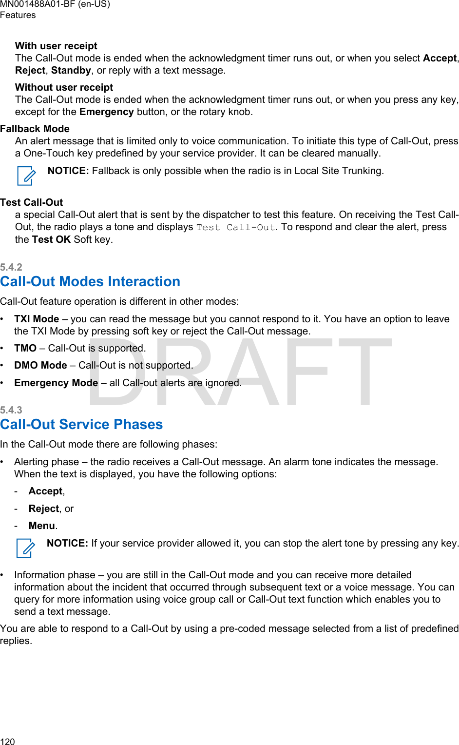 With user receiptThe Call-Out mode is ended when the acknowledgment timer runs out, or when you select Accept,Reject, Standby, or reply with a text message.Without user receiptThe Call-Out mode is ended when the acknowledgment timer runs out, or when you press any key,except for the Emergency button, or the rotary knob.Fallback ModeAn alert message that is limited only to voice communication. To initiate this type of Call-Out, pressa One-Touch key predefined by your service provider. It can be cleared manually.NOTICE: Fallback is only possible when the radio is in Local Site Trunking.Test Call-Outa special Call-Out alert that is sent by the dispatcher to test this feature. On receiving the Test Call-Out, the radio plays a tone and displays Test Call-Out. To respond and clear the alert, pressthe Test OK Soft key.5.4.2Call-Out Modes InteractionCall-Out feature operation is different in other modes:•TXI Mode – you can read the message but you cannot respond to it. You have an option to leavethe TXI Mode by pressing soft key or reject the Call-Out message.•TMO – Call-Out is supported.•DMO Mode – Call-Out is not supported.•Emergency Mode – all Call-out alerts are ignored.5.4.3Call-Out Service PhasesIn the Call-Out mode there are following phases:• Alerting phase – the radio receives a Call-Out message. An alarm tone indicates the message.When the text is displayed, you have the following options:-Accept,-Reject, or-Menu.NOTICE: If your service provider allowed it, you can stop the alert tone by pressing any key.• Information phase – you are still in the Call-Out mode and you can receive more detailedinformation about the incident that occurred through subsequent text or a voice message. You canquery for more information using voice group call or Call-Out text function which enables you tosend a text message.You are able to respond to a Call-Out by using a pre-coded message selected from a list of predefinedreplies.MN001488A01-BF (en-US)Features120  DRAFT