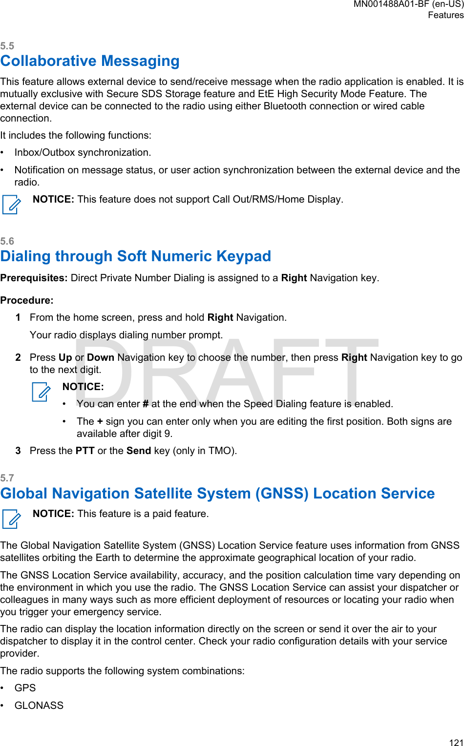 5.5Collaborative MessagingThis feature allows external device to send/receive message when the radio application is enabled. It ismutually exclusive with Secure SDS Storage feature and EtE High Security Mode Feature. Theexternal device can be connected to the radio using either Bluetooth connection or wired cableconnection.It includes the following functions:• Inbox/Outbox synchronization.• Notification on message status, or user action synchronization between the external device and theradio.NOTICE: This feature does not support Call Out/RMS/Home Display.5.6Dialing through Soft Numeric KeypadPrerequisites: Direct Private Number Dialing is assigned to a Right Navigation key.Procedure:1From the home screen, press and hold Right Navigation.Your radio displays dialing number prompt.2Press Up or Down Navigation key to choose the number, then press Right Navigation key to goto the next digit.NOTICE:•You can enter # at the end when the Speed Dialing feature is enabled.• The + sign you can enter only when you are editing the first position. Both signs areavailable after digit 9.3Press the PTT or the Send key (only in TMO).5.7Global Navigation Satellite System (GNSS) Location ServiceNOTICE: This feature is a paid feature.The Global Navigation Satellite System (GNSS) Location Service feature uses information from GNSSsatellites orbiting the Earth to determine the approximate geographical location of your radio.The GNSS Location Service availability, accuracy, and the position calculation time vary depending onthe environment in which you use the radio. The GNSS Location Service can assist your dispatcher orcolleagues in many ways such as more efficient deployment of resources or locating your radio whenyou trigger your emergency service.The radio can display the location information directly on the screen or send it over the air to yourdispatcher to display it in the control center. Check your radio configuration details with your serviceprovider.The radio supports the following system combinations:•GPS• GLONASSMN001488A01-BF (en-US)Features  121DRAFT