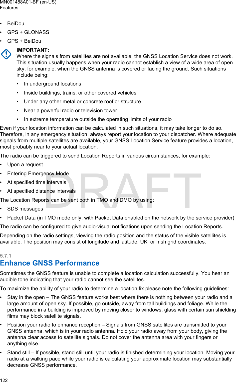 • BeiDou•GPS + GLONASS• GPS + BeiDouIMPORTANT:Where the signals from satellites are not available, the GNSS Location Service does not work.This situation usually happens when your radio cannot establish a view of a wide area of opensky, for example, when the GNSS antenna is covered or facing the ground. Such situationsinclude being:•In underground locations• Inside buildings, trains, or other covered vehicles• Under any other metal or concrete roof or structure• Near a powerful radio or television tower• In extreme temperature outside the operating limits of your radioEven if your location information can be calculated in such situations, it may take longer to do so.Therefore, in any emergency situation, always report your location to your dispatcher. Where adequatesignals from multiple satellites are available, your GNSS Location Service feature provides a location,most probably near to your actual location.The radio can be triggered to send Location Reports in various circumstances, for example:• Upon a request• Entering Emergency Mode• At specified time intervals• At specified distance intervalsThe Location Reports can be sent both in TMO and DMO by using:• SDS messages• Packet Data (in TMO mode only, with Packet Data enabled on the network by the service provider)The radio can be configured to give audio-visual notifications upon sending the Location Reports.Depending on the radio settings, viewing the radio position and the status of the visible satellites isavailable. The position may consist of longitude and latitude, UK, or Irish grid coordinates.5.7.1Enhance GNSS PerformanceSometimes the GNSS feature is unable to complete a location calculation successfully. You hear anaudible tone indicating that your radio cannot see the satellites.To maximize the ability of your radio to determine a location fix please note the following guidelines:• Stay in the open – The GNSS feature works best where there is nothing between your radio and alarge amount of open sky. If possible, go outside, away from tall buildings and foliage. While theperformance in a building is improved by moving closer to windows, glass with certain sun shieldingfilms may block satellite signals.• Position your radio to enhance reception – Signals from GNSS satellites are transmitted to yourGNSS antenna, which is in your radio antenna. Hold your radio away from your body, giving theantenna clear access to satellite signals. Do not cover the antenna area with your fingers oranything else.• Stand still – If possible, stand still until your radio is finished determining your location. Moving yourradio at a walking pace while your radio is calculating your approximate location may substantiallydecrease GNSS performance.MN001488A01-BF (en-US)Features122  DRAFT