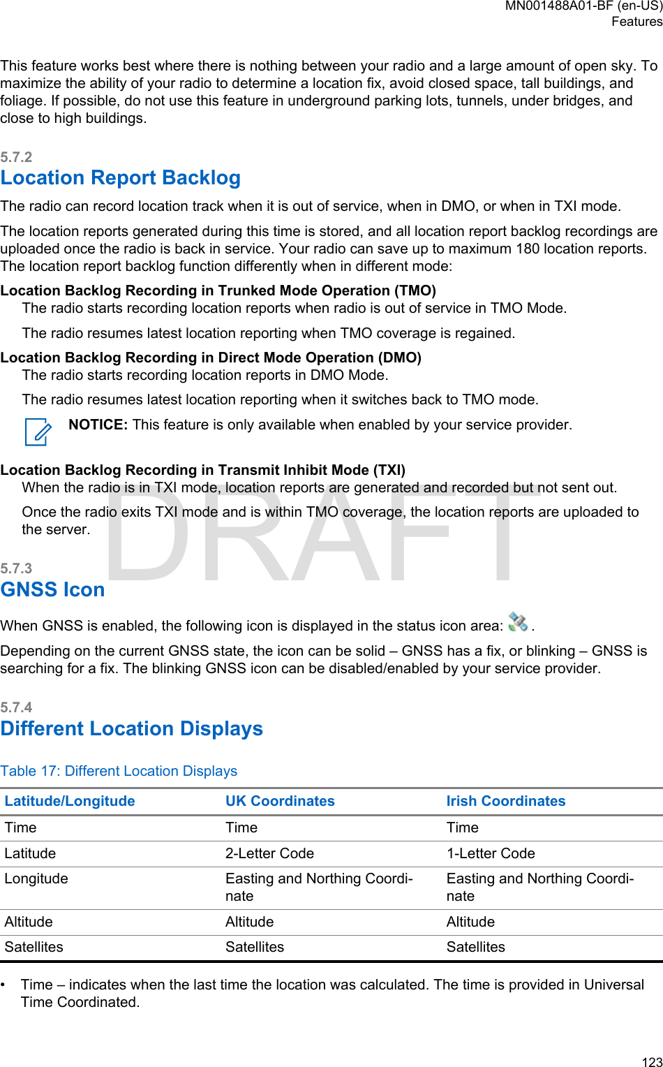This feature works best where there is nothing between your radio and a large amount of open sky. Tomaximize the ability of your radio to determine a location fix, avoid closed space, tall buildings, andfoliage. If possible, do not use this feature in underground parking lots, tunnels, under bridges, andclose to high buildings.5.7.2Location Report BacklogThe radio can record location track when it is out of service, when in DMO, or when in TXI mode.The location reports generated during this time is stored, and all location report backlog recordings areuploaded once the radio is back in service. Your radio can save up to maximum 180 location reports.The location report backlog function differently when in different mode:Location Backlog Recording in Trunked Mode Operation (TMO)The radio starts recording location reports when radio is out of service in TMO Mode.The radio resumes latest location reporting when TMO coverage is regained.Location Backlog Recording in Direct Mode Operation (DMO)The radio starts recording location reports in DMO Mode.The radio resumes latest location reporting when it switches back to TMO mode.NOTICE: This feature is only available when enabled by your service provider.Location Backlog Recording in Transmit Inhibit Mode (TXI)When the radio is in TXI mode, location reports are generated and recorded but not sent out.Once the radio exits TXI mode and is within TMO coverage, the location reports are uploaded tothe server.5.7.3GNSS IconWhen GNSS is enabled, the following icon is displayed in the status icon area:   .Depending on the current GNSS state, the icon can be solid – GNSS has a fix, or blinking – GNSS issearching for a fix. The blinking GNSS icon can be disabled/enabled by your service provider.5.7.4Different Location DisplaysTable 17: Different Location DisplaysLatitude/Longitude UK Coordinates Irish CoordinatesTime Time TimeLatitude 2-Letter Code 1-Letter CodeLongitude Easting and Northing Coordi-nateEasting and Northing Coordi-nateAltitude Altitude AltitudeSatellites Satellites Satellites• Time – indicates when the last time the location was calculated. The time is provided in UniversalTime Coordinated.MN001488A01-BF (en-US)Features  123DRAFT