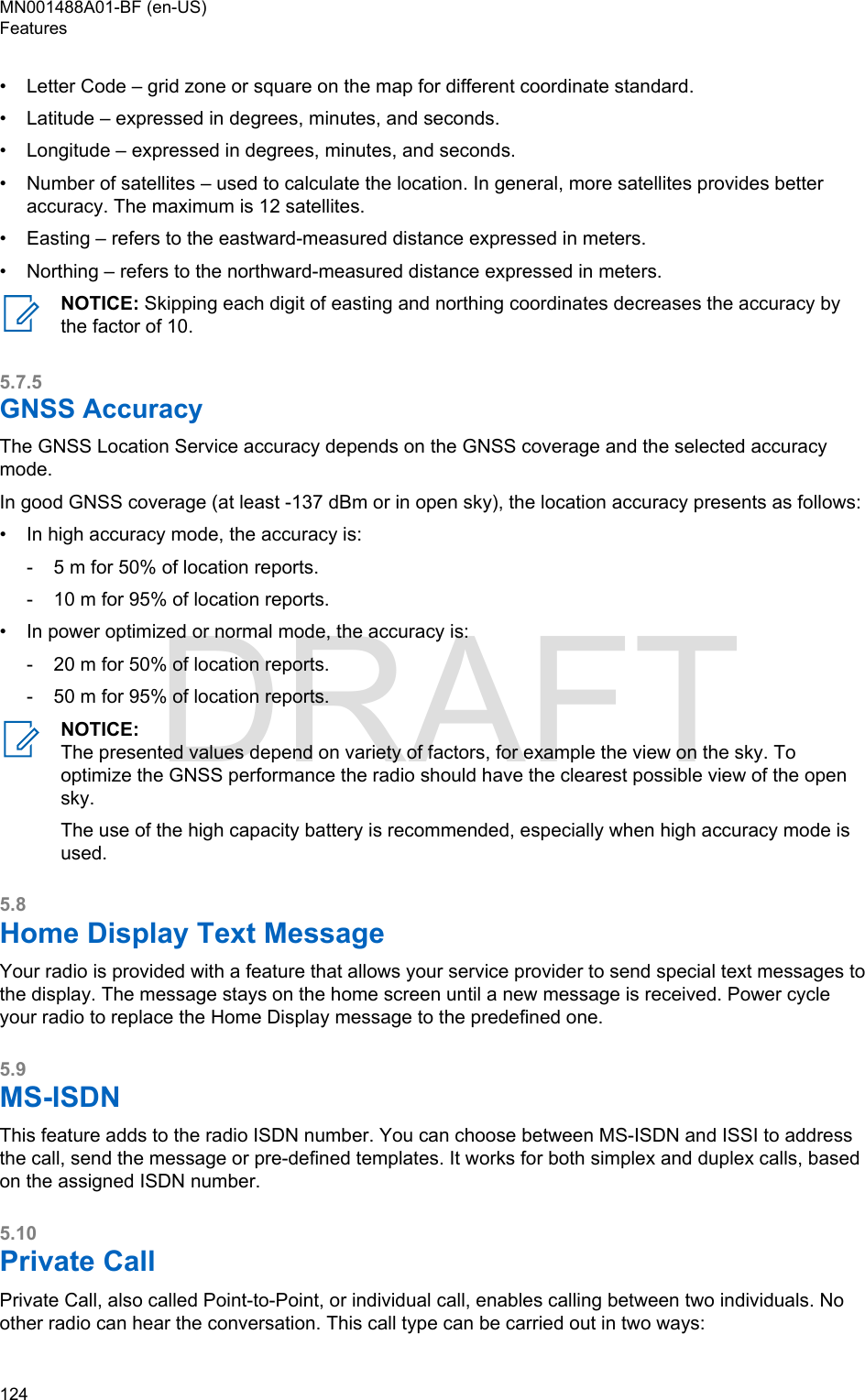 • Letter Code – grid zone or square on the map for different coordinate standard.•Latitude – expressed in degrees, minutes, and seconds.• Longitude – expressed in degrees, minutes, and seconds.• Number of satellites – used to calculate the location. In general, more satellites provides betteraccuracy. The maximum is 12 satellites.• Easting – refers to the eastward-measured distance expressed in meters.• Northing – refers to the northward-measured distance expressed in meters.NOTICE: Skipping each digit of easting and northing coordinates decreases the accuracy bythe factor of 10.5.7.5GNSS AccuracyThe GNSS Location Service accuracy depends on the GNSS coverage and the selected accuracymode.In good GNSS coverage (at least -137 dBm or in open sky), the location accuracy presents as follows:• In high accuracy mode, the accuracy is:- 5 m for 50% of location reports.- 10 m for 95% of location reports.• In power optimized or normal mode, the accuracy is:- 20 m for 50% of location reports.- 50 m for 95% of location reports.NOTICE:The presented values depend on variety of factors, for example the view on the sky. Tooptimize the GNSS performance the radio should have the clearest possible view of the opensky.The use of the high capacity battery is recommended, especially when high accuracy mode isused.5.8Home Display Text MessageYour radio is provided with a feature that allows your service provider to send special text messages tothe display. The message stays on the home screen until a new message is received. Power cycleyour radio to replace the Home Display message to the predefined one.5.9MS-ISDNThis feature adds to the radio ISDN number. You can choose between MS-ISDN and ISSI to addressthe call, send the message or pre-defined templates. It works for both simplex and duplex calls, basedon the assigned ISDN number.5.10Private CallPrivate Call, also called Point-to-Point, or individual call, enables calling between two individuals. Noother radio can hear the conversation. This call type can be carried out in two ways:MN001488A01-BF (en-US)Features124  DRAFT