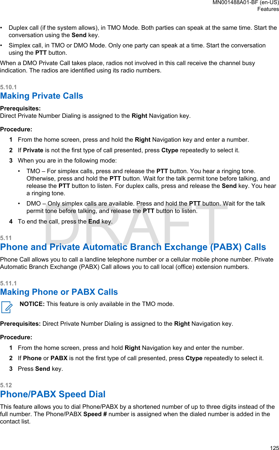 • Duplex call (if the system allows), in TMO Mode. Both parties can speak at the same time. Start theconversation using the Send key.•Simplex call, in TMO or DMO Mode. Only one party can speak at a time. Start the conversationusing the PTT button.When a DMO Private Call takes place, radios not involved in this call receive the channel busyindication. The radios are identified using its radio numbers.5.10.1Making Private CallsPrerequisites:Direct Private Number Dialing is assigned to the Right Navigation key.Procedure:1From the home screen, press and hold the Right Navigation key and enter a number.2If Private is not the first type of call presented, press Ctype repeatedly to select it.3When you are in the following mode:• TMO – For simplex calls, press and release the PTT button. You hear a ringing tone.Otherwise, press and hold the PTT button. Wait for the talk permit tone before talking, andrelease the PTT button to listen. For duplex calls, press and release the Send key. You heara ringing tone.• DMO – Only simplex calls are available. Press and hold the PTT button. Wait for the talkpermit tone before talking, and release the PTT button to listen.4To end the call, press the End key.5.11Phone and Private Automatic Branch Exchange (PABX) CallsPhone Call allows you to call a landline telephone number or a cellular mobile phone number. PrivateAutomatic Branch Exchange (PABX) Call allows you to call local (office) extension numbers.5.11.1Making Phone or PABX CallsNOTICE: This feature is only available in the TMO mode.Prerequisites: Direct Private Number Dialing is assigned to the Right Navigation key.Procedure:1From the home screen, press and hold Right Navigation key and enter the number.2If Phone or PABX is not the first type of call presented, press Ctype repeatedly to select it.3Press Send key.5.12Phone/PABX Speed DialThis feature allows you to dial Phone/PABX by a shortened number of up to three digits instead of thefull number. The Phone/PABX Speed # number is assigned when the dialed number is added in thecontact list.MN001488A01-BF (en-US)Features  125DRAFT