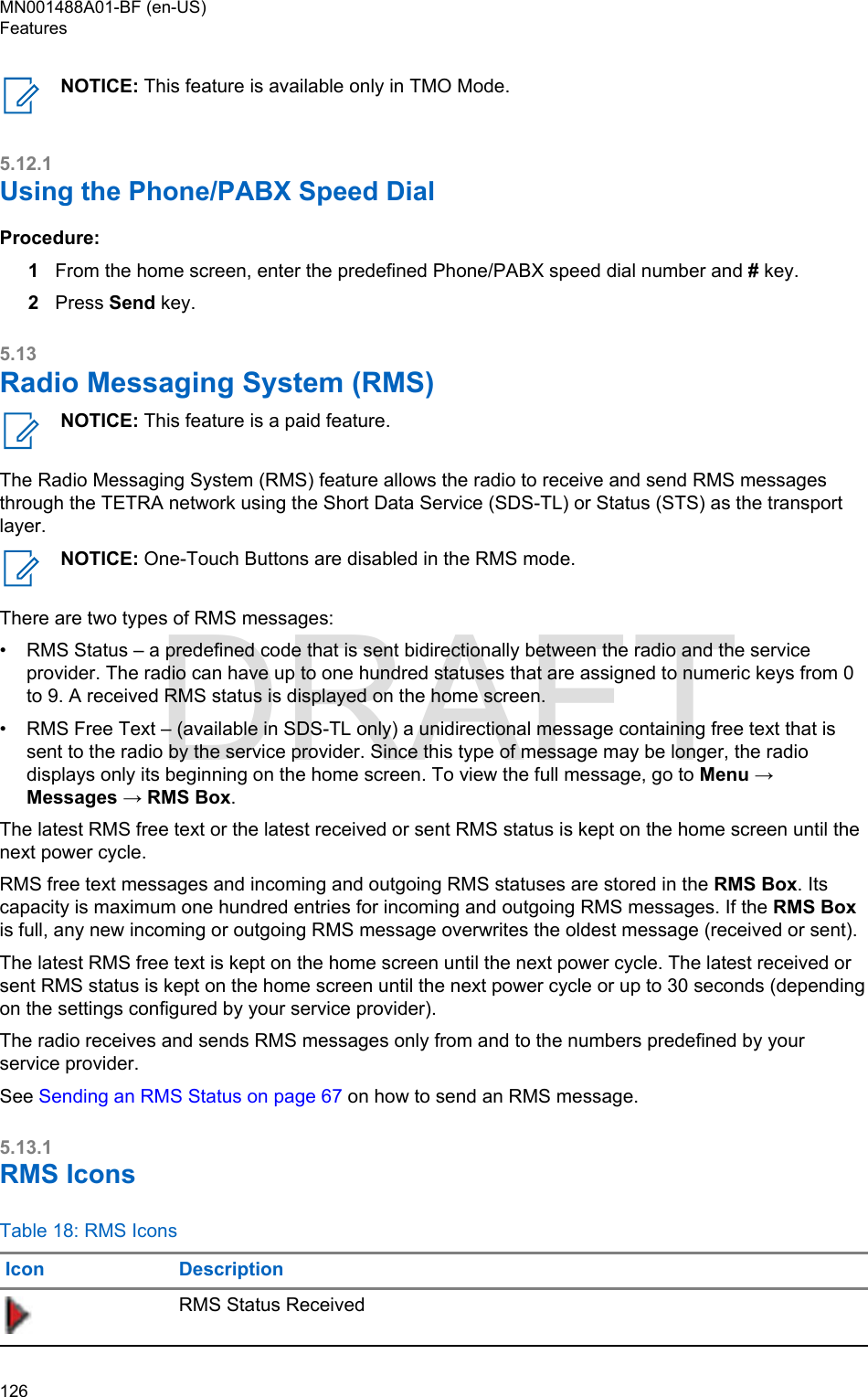 NOTICE: This feature is available only in TMO Mode.5.12.1Using the Phone/PABX Speed DialProcedure:1From the home screen, enter the predefined Phone/PABX speed dial number and # key.2Press Send key.5.13Radio Messaging System (RMS)NOTICE: This feature is a paid feature.The Radio Messaging System (RMS) feature allows the radio to receive and send RMS messagesthrough the TETRA network using the Short Data Service (SDS-TL) or Status (STS) as the transportlayer.NOTICE: One-Touch Buttons are disabled in the RMS mode.There are two types of RMS messages:•RMS Status – a predefined code that is sent bidirectionally between the radio and the serviceprovider. The radio can have up to one hundred statuses that are assigned to numeric keys from 0to 9. A received RMS status is displayed on the home screen.• RMS Free Text – (available in SDS-TL only) a unidirectional message containing free text that issent to the radio by the service provider. Since this type of message may be longer, the radiodisplays only its beginning on the home screen. To view the full message, go to Menu →Messages → RMS Box.The latest RMS free text or the latest received or sent RMS status is kept on the home screen until thenext power cycle.RMS free text messages and incoming and outgoing RMS statuses are stored in the RMS Box. Itscapacity is maximum one hundred entries for incoming and outgoing RMS messages. If the RMS Boxis full, any new incoming or outgoing RMS message overwrites the oldest message (received or sent).The latest RMS free text is kept on the home screen until the next power cycle. The latest received orsent RMS status is kept on the home screen until the next power cycle or up to 30 seconds (dependingon the settings configured by your service provider).The radio receives and sends RMS messages only from and to the numbers predefined by yourservice provider.See Sending an RMS Status on page 67 on how to send an RMS message.5.13.1RMS IconsTable 18: RMS IconsIcon DescriptionRMS Status ReceivedMN001488A01-BF (en-US)Features126  DRAFT