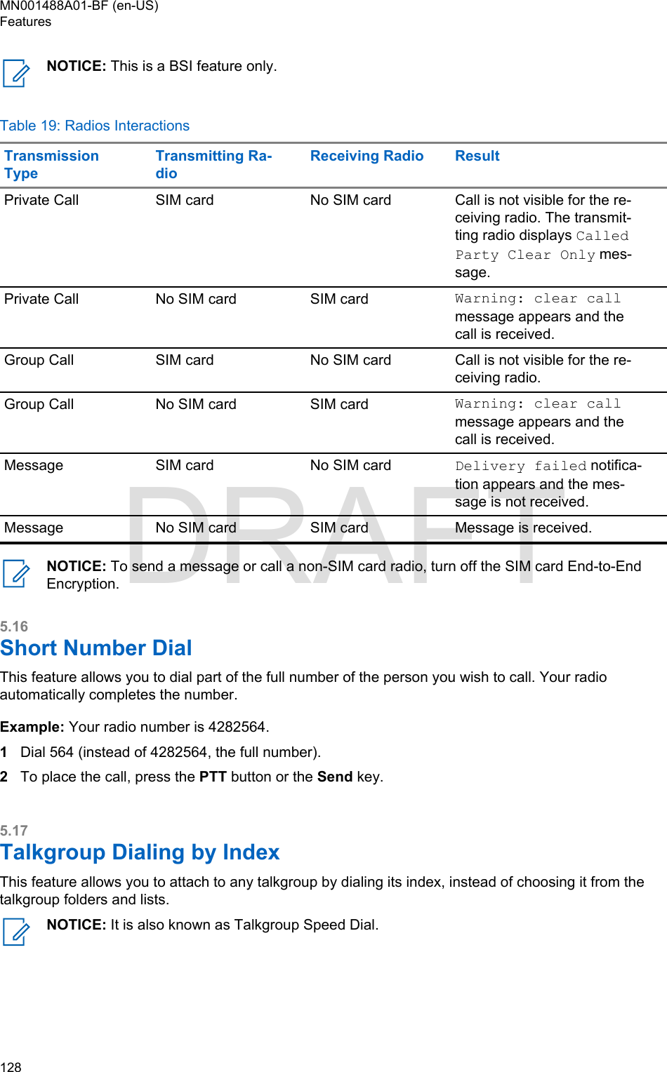 NOTICE: This is a BSI feature only.Table 19: Radios InteractionsTransmissionTypeTransmitting Ra-dioReceiving Radio ResultPrivate Call SIM card No SIM card Call is not visible for the re-ceiving radio. The transmit-ting radio displays CalledParty Clear Only mes-sage.Private Call No SIM card SIM card Warning: clear callmessage appears and thecall is received.Group Call SIM card No SIM card Call is not visible for the re-ceiving radio.Group Call No SIM card SIM card Warning: clear callmessage appears and thecall is received.Message SIM card No SIM card Delivery failed notifica-tion appears and the mes-sage is not received.Message No SIM card SIM card Message is received.NOTICE: To send a message or call a non-SIM card radio, turn off the SIM card End-to-EndEncryption.5.16Short Number DialThis feature allows you to dial part of the full number of the person you wish to call. Your radioautomatically completes the number.Example: Your radio number is 4282564.1Dial 564 (instead of 4282564, the full number).2To place the call, press the PTT button or the Send key.5.17Talkgroup Dialing by IndexThis feature allows you to attach to any talkgroup by dialing its index, instead of choosing it from thetalkgroup folders and lists.NOTICE: It is also known as Talkgroup Speed Dial.MN001488A01-BF (en-US)Features128  DRAFT