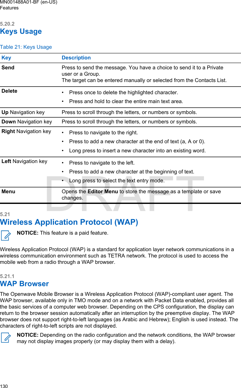 5.20.2Keys UsageTable 21: Keys UsageKey DescriptionSend Press to send the message. You have a choice to send it to a Privateuser or a Group.The target can be entered manually or selected from the Contacts List.Delete • Press once to delete the highlighted character.•Press and hold to clear the entire main text area.Up Navigation key Press to scroll through the letters, or numbers or symbols.Down Navigation key Press to scroll through the letters, or numbers or symbols.Right Navigation key • Press to navigate to the right.• Press to add a new character at the end of text (a, A or 0).• Long press to insert a new character into an existing word.Left Navigation key • Press to navigate to the left.• Press to add a new character at the beginning of text.• Long press to select the text entry mode.Menu Opens the Editor Menu to store the message as a template or savechanges.5.21Wireless Application Protocol (WAP)NOTICE: This feature is a paid feature.Wireless Application Protocol (WAP) is a standard for application layer network communications in awireless communication environment such as TETRA network. The protocol is used to access themobile web from a radio through a WAP browser.5.21.1WAP BrowserThe Openwave Mobile Browser is a Wireless Application Protocol (WAP)-compliant user agent. TheWAP browser, available only in TMO mode and on a network with Packet Data enabled, provides allthe basic services of a computer web browser. Depending on the CPS configuration, the display canreturn to the browser session automatically after an interruption by the preemptive display. The WAPbrowser does not support right-to-left languages (as Arabic and Hebrew); English is used instead. Thecharacters of right-to-left scripts are not displayed.NOTICE: Depending on the radio configuration and the network conditions, the WAP browsermay not display images properly (or may display them with a delay).MN001488A01-BF (en-US)Features130  DRAFT