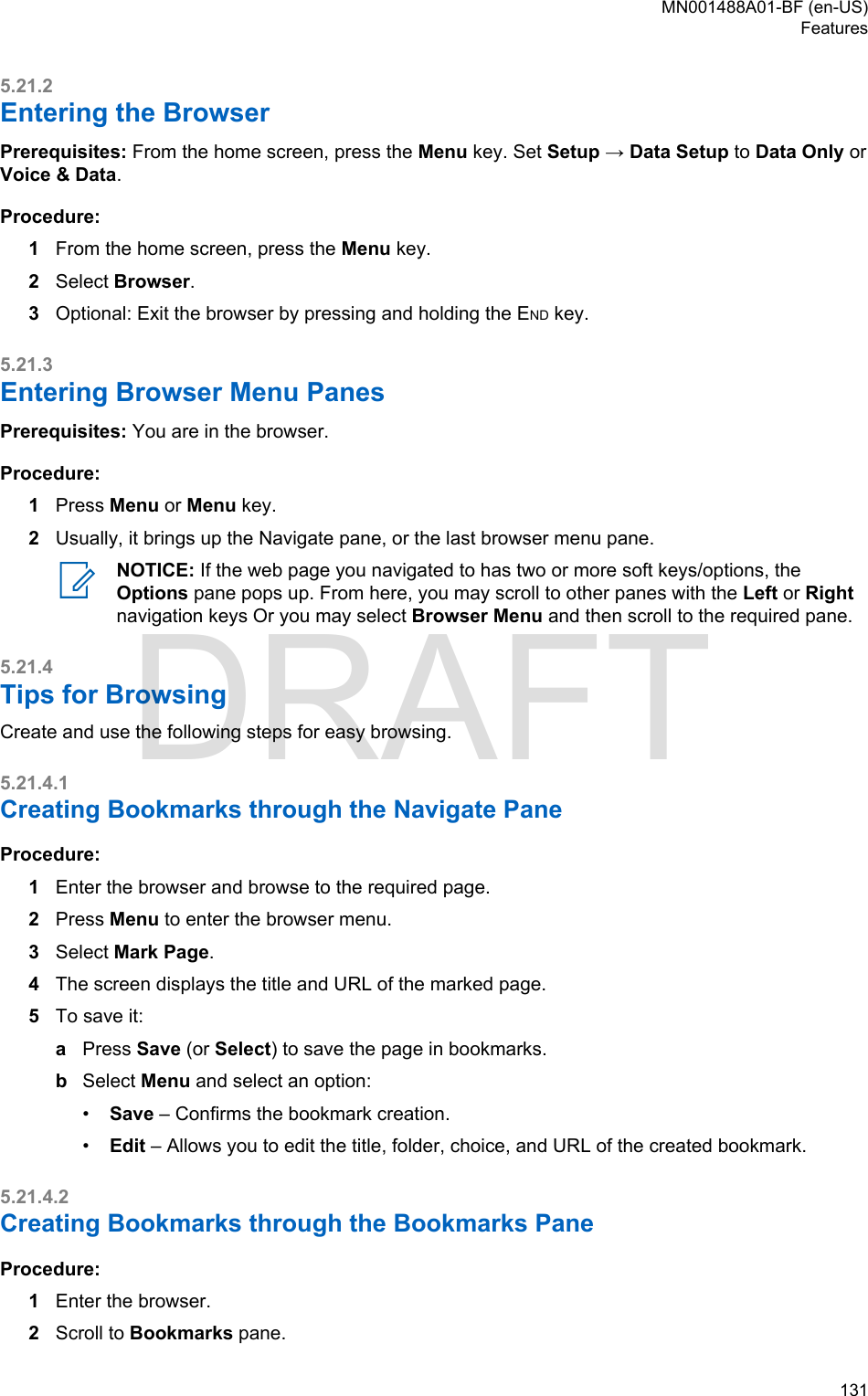 5.21.2Entering the BrowserPrerequisites: From the home screen, press the Menu key. Set Setup → Data Setup to Data Only orVoice &amp; Data.Procedure:1From the home screen, press the Menu key.2Select Browser.3Optional: Exit the browser by pressing and holding the END key.5.21.3Entering Browser Menu PanesPrerequisites: You are in the browser.Procedure:1Press Menu or Menu key.2Usually, it brings up the Navigate pane, or the last browser menu pane.NOTICE: If the web page you navigated to has two or more soft keys/options, theOptions pane pops up. From here, you may scroll to other panes with the Left or Rightnavigation keys Or you may select Browser Menu and then scroll to the required pane.5.21.4Tips for BrowsingCreate and use the following steps for easy browsing.5.21.4.1Creating Bookmarks through the Navigate PaneProcedure:1Enter the browser and browse to the required page.2Press Menu to enter the browser menu.3Select Mark Page.4The screen displays the title and URL of the marked page.5To save it:aPress Save (or Select) to save the page in bookmarks.bSelect Menu and select an option:•Save – Confirms the bookmark creation.•Edit – Allows you to edit the title, folder, choice, and URL of the created bookmark.5.21.4.2Creating Bookmarks through the Bookmarks PaneProcedure:1Enter the browser.2Scroll to Bookmarks pane.MN001488A01-BF (en-US)Features  131DRAFT