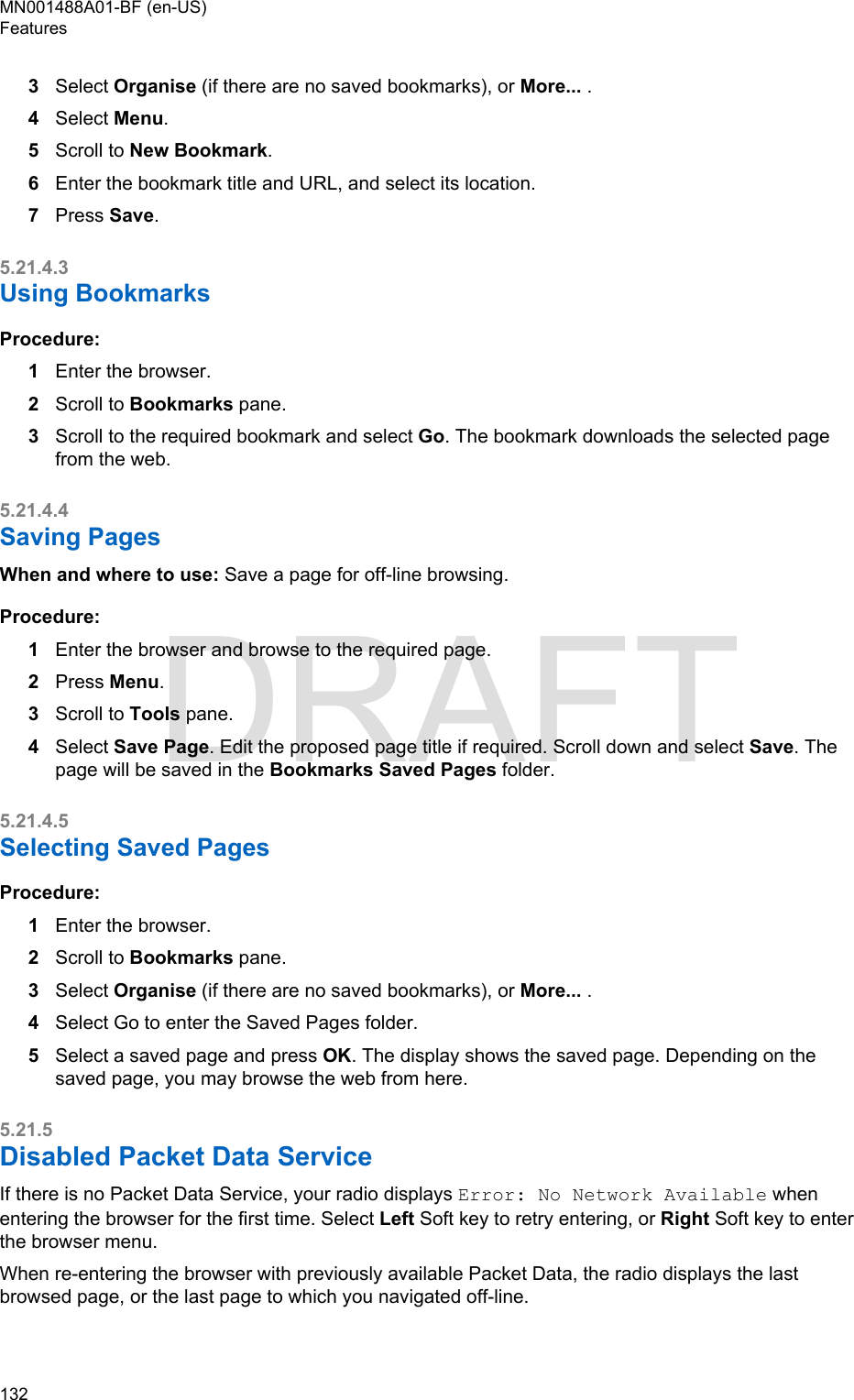 3Select Organise (if there are no saved bookmarks), or More... .4Select Menu.5Scroll to New Bookmark.6Enter the bookmark title and URL, and select its location.7Press Save.5.21.4.3Using BookmarksProcedure:1Enter the browser.2Scroll to Bookmarks pane.3Scroll to the required bookmark and select Go. The bookmark downloads the selected pagefrom the web.5.21.4.4Saving PagesWhen and where to use: Save a page for off-line browsing.Procedure:1Enter the browser and browse to the required page.2Press Menu.3Scroll to Tools pane.4Select Save Page. Edit the proposed page title if required. Scroll down and select Save. Thepage will be saved in the Bookmarks Saved Pages folder.5.21.4.5Selecting Saved PagesProcedure:1Enter the browser.2Scroll to Bookmarks pane.3Select Organise (if there are no saved bookmarks), or More... .4Select Go to enter the Saved Pages folder.5Select a saved page and press OK. The display shows the saved page. Depending on thesaved page, you may browse the web from here.5.21.5Disabled Packet Data ServiceIf there is no Packet Data Service, your radio displays Error: No Network Available whenentering the browser for the first time. Select Left Soft key to retry entering, or Right Soft key to enterthe browser menu.When re-entering the browser with previously available Packet Data, the radio displays the lastbrowsed page, or the last page to which you navigated off-line.MN001488A01-BF (en-US)Features132  DRAFT