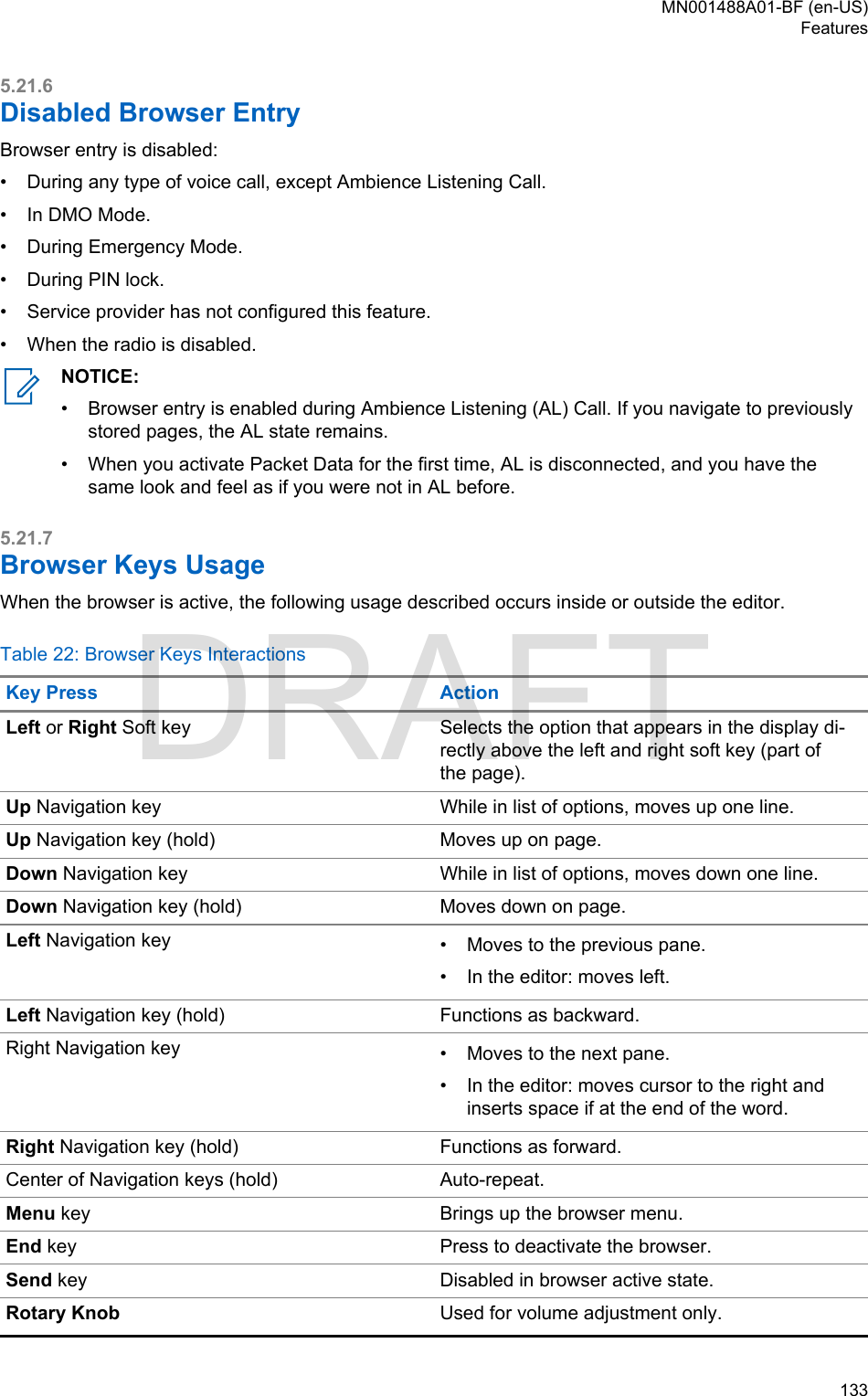5.21.6Disabled Browser EntryBrowser entry is disabled:•During any type of voice call, except Ambience Listening Call.• In DMO Mode.• During Emergency Mode.• During PIN lock.• Service provider has not configured this feature.• When the radio is disabled.NOTICE:•Browser entry is enabled during Ambience Listening (AL) Call. If you navigate to previouslystored pages, the AL state remains.• When you activate Packet Data for the first time, AL is disconnected, and you have thesame look and feel as if you were not in AL before.5.21.7Browser Keys UsageWhen the browser is active, the following usage described occurs inside or outside the editor.Table 22: Browser Keys InteractionsKey Press ActionLeft or Right Soft key Selects the option that appears in the display di-rectly above the left and right soft key (part ofthe page).Up Navigation key While in list of options, moves up one line.Up Navigation key (hold) Moves up on page.Down Navigation key While in list of options, moves down one line.Down Navigation key (hold) Moves down on page.Left Navigation key • Moves to the previous pane.• In the editor: moves left.Left Navigation key (hold) Functions as backward.Right Navigation key • Moves to the next pane.• In the editor: moves cursor to the right andinserts space if at the end of the word.Right Navigation key (hold) Functions as forward.Center of Navigation keys (hold) Auto-repeat.Menu key Brings up the browser menu.End key Press to deactivate the browser.Send key Disabled in browser active state.Rotary Knob Used for volume adjustment only.MN001488A01-BF (en-US)Features  133DRAFT