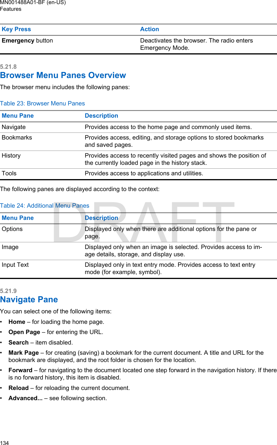 Key Press ActionEmergency button Deactivates the browser. The radio entersEmergency Mode.5.21.8Browser Menu Panes OverviewThe browser menu includes the following panes:Table 23: Browser Menu PanesMenu Pane DescriptionNavigate Provides access to the home page and commonly used items.Bookmarks Provides access, editing, and storage options to stored bookmarksand saved pages.History Provides access to recently visited pages and shows the position ofthe currently loaded page in the history stack.Tools Provides access to applications and utilities.The following panes are displayed according to the context:Table 24: Additional Menu PanesMenu Pane DescriptionOptions Displayed only when there are additional options for the pane orpage.Image Displayed only when an image is selected. Provides access to im-age details, storage, and display use.Input Text Displayed only in text entry mode. Provides access to text entrymode (for example, symbol).5.21.9Navigate PaneYou can select one of the following items:•Home – for loading the home page.•Open Page – for entering the URL.•Search – item disabled.•Mark Page – for creating (saving) a bookmark for the current document. A title and URL for thebookmark are displayed, and the root folder is chosen for the location.•Forward – for navigating to the document located one step forward in the navigation history. If thereis no forward history, this item is disabled.•Reload – for reloading the current document.•Advanced... – see following section.MN001488A01-BF (en-US)Features134  DRAFT