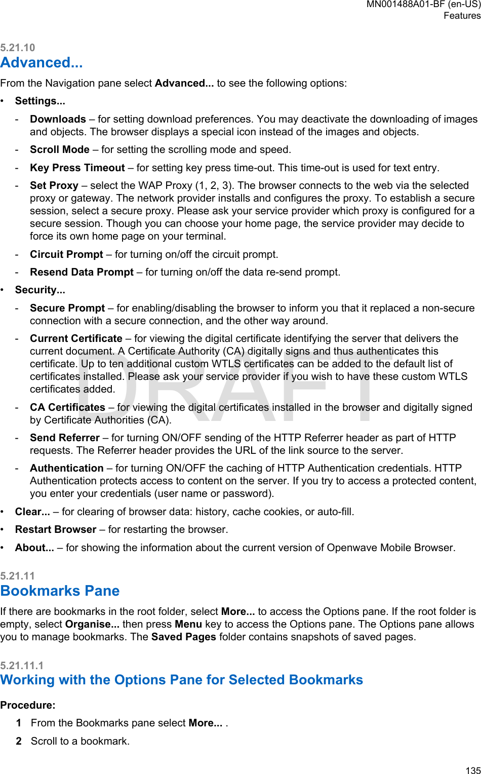 5.21.10Advanced...From the Navigation pane select Advanced... to see the following options:•Settings...-Downloads – for setting download preferences. You may deactivate the downloading of imagesand objects. The browser displays a special icon instead of the images and objects.-Scroll Mode – for setting the scrolling mode and speed.-Key Press Timeout – for setting key press time-out. This time-out is used for text entry.-Set Proxy – select the WAP Proxy (1, 2, 3). The browser connects to the web via the selectedproxy or gateway. The network provider installs and configures the proxy. To establish a securesession, select a secure proxy. Please ask your service provider which proxy is configured for asecure session. Though you can choose your home page, the service provider may decide toforce its own home page on your terminal.-Circuit Prompt – for turning on/off the circuit prompt.-Resend Data Prompt – for turning on/off the data re-send prompt.•Security...-Secure Prompt – for enabling/disabling the browser to inform you that it replaced a non-secureconnection with a secure connection, and the other way around.-Current Certificate – for viewing the digital certificate identifying the server that delivers thecurrent document. A Certificate Authority (CA) digitally signs and thus authenticates thiscertificate. Up to ten additional custom WTLS certificates can be added to the default list ofcertificates installed. Please ask your service provider if you wish to have these custom WTLScertificates added.-CA Certificates – for viewing the digital certificates installed in the browser and digitally signedby Certificate Authorities (CA).-Send Referrer – for turning ON/OFF sending of the HTTP Referrer header as part of HTTPrequests. The Referrer header provides the URL of the link source to the server.-Authentication – for turning ON/OFF the caching of HTTP Authentication credentials. HTTPAuthentication protects access to content on the server. If you try to access a protected content,you enter your credentials (user name or password).•Clear... – for clearing of browser data: history, cache cookies, or auto-fill.•Restart Browser – for restarting the browser.•About... – for showing the information about the current version of Openwave Mobile Browser.5.21.11Bookmarks PaneIf there are bookmarks in the root folder, select More... to access the Options pane. If the root folder isempty, select Organise... then press Menu key to access the Options pane. The Options pane allowsyou to manage bookmarks. The Saved Pages folder contains snapshots of saved pages.5.21.11.1Working with the Options Pane for Selected BookmarksProcedure:1From the Bookmarks pane select More... .2Scroll to a bookmark.MN001488A01-BF (en-US)Features  135DRAFT