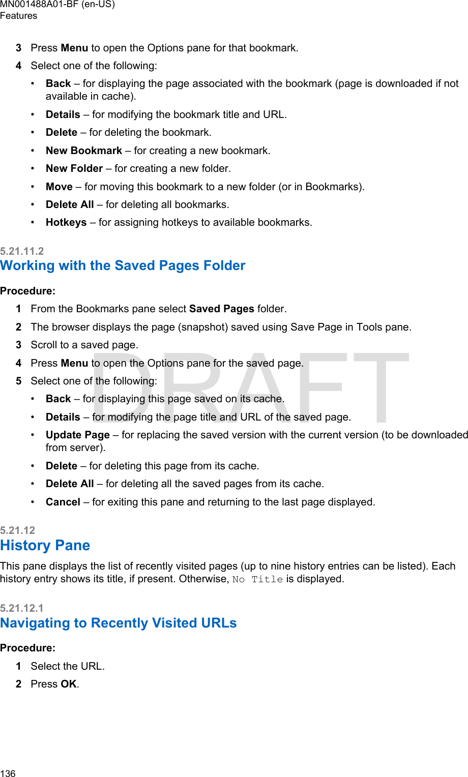 3Press Menu to open the Options pane for that bookmark.4Select one of the following:•Back – for displaying the page associated with the bookmark (page is downloaded if notavailable in cache).•Details – for modifying the bookmark title and URL.•Delete – for deleting the bookmark.•New Bookmark – for creating a new bookmark.•New Folder – for creating a new folder.•Move – for moving this bookmark to a new folder (or in Bookmarks).•Delete All – for deleting all bookmarks.•Hotkeys – for assigning hotkeys to available bookmarks.5.21.11.2Working with the Saved Pages FolderProcedure:1From the Bookmarks pane select Saved Pages folder.2The browser displays the page (snapshot) saved using Save Page in Tools pane.3Scroll to a saved page.4Press Menu to open the Options pane for the saved page.5Select one of the following:•Back – for displaying this page saved on its cache.•Details – for modifying the page title and URL of the saved page.•Update Page – for replacing the saved version with the current version (to be downloadedfrom server).•Delete – for deleting this page from its cache.•Delete All – for deleting all the saved pages from its cache.•Cancel – for exiting this pane and returning to the last page displayed.5.21.12History PaneThis pane displays the list of recently visited pages (up to nine history entries can be listed). Eachhistory entry shows its title, if present. Otherwise, No Title is displayed.5.21.12.1Navigating to Recently Visited URLsProcedure:1Select the URL.2Press OK.MN001488A01-BF (en-US)Features136  DRAFT