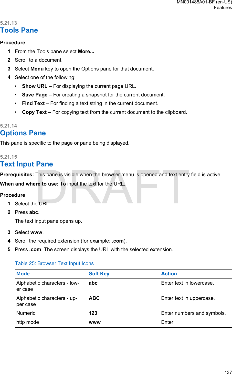 5.21.13Tools PaneProcedure:1From the Tools pane select More...2Scroll to a document.3Select Menu key to open the Options pane for that document.4Select one of the following:•Show URL – For displaying the current page URL.•Save Page – For creating a snapshot for the current document.•Find Text – For finding a text string in the current document.•Copy Text – For copying text from the current document to the clipboard.5.21.14Options PaneThis pane is specific to the page or pane being displayed.5.21.15Text Input PanePrerequisites: This pane is visible when the browser menu is opened and text entry field is active.When and where to use: To input the text for the URL.Procedure:1Select the URL.2Press abc.The text input pane opens up.3Select www.4Scroll the required extension (for example: .com).5Press .com. The screen displays the URL with the selected extension.Table 25: Browser Text Input IconsMode Soft Key ActionAlphabetic characters - low-er caseabc Enter text in lowercase.Alphabetic characters - up-per caseABC Enter text in uppercase.Numeric 123 Enter numbers and symbols.http mode www Enter.MN001488A01-BF (en-US)Features  137DRAFT