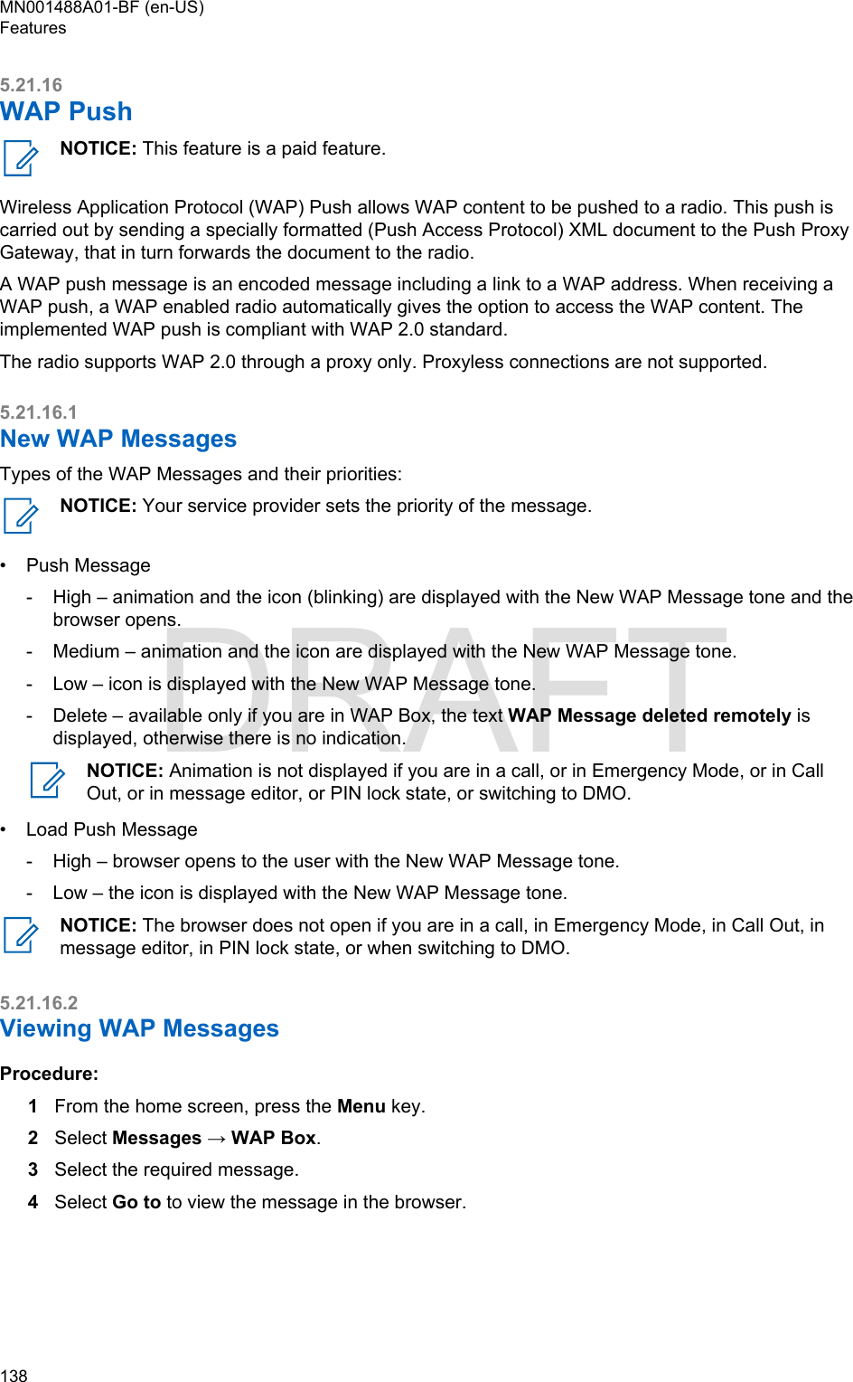 5.21.16WAP PushNOTICE: This feature is a paid feature.Wireless Application Protocol (WAP) Push allows WAP content to be pushed to a radio. This push iscarried out by sending a specially formatted (Push Access Protocol) XML document to the Push ProxyGateway, that in turn forwards the document to the radio.A WAP push message is an encoded message including a link to a WAP address. When receiving aWAP push, a WAP enabled radio automatically gives the option to access the WAP content. Theimplemented WAP push is compliant with WAP 2.0 standard.The radio supports WAP 2.0 through a proxy only. Proxyless connections are not supported.5.21.16.1New WAP MessagesTypes of the WAP Messages and their priorities:NOTICE: Your service provider sets the priority of the message.• Push Message-High – animation and the icon (blinking) are displayed with the New WAP Message tone and thebrowser opens.- Medium – animation and the icon are displayed with the New WAP Message tone.- Low – icon is displayed with the New WAP Message tone.- Delete – available only if you are in WAP Box, the text WAP Message deleted remotely isdisplayed, otherwise there is no indication.NOTICE: Animation is not displayed if you are in a call, or in Emergency Mode, or in CallOut, or in message editor, or PIN lock state, or switching to DMO.• Load Push Message-High – browser opens to the user with the New WAP Message tone.- Low – the icon is displayed with the New WAP Message tone.NOTICE: The browser does not open if you are in a call, in Emergency Mode, in Call Out, inmessage editor, in PIN lock state, or when switching to DMO.5.21.16.2Viewing WAP MessagesProcedure:1From the home screen, press the Menu key.2Select Messages → WAP Box.3Select the required message.4Select Go to to view the message in the browser.MN001488A01-BF (en-US)Features138  DRAFT