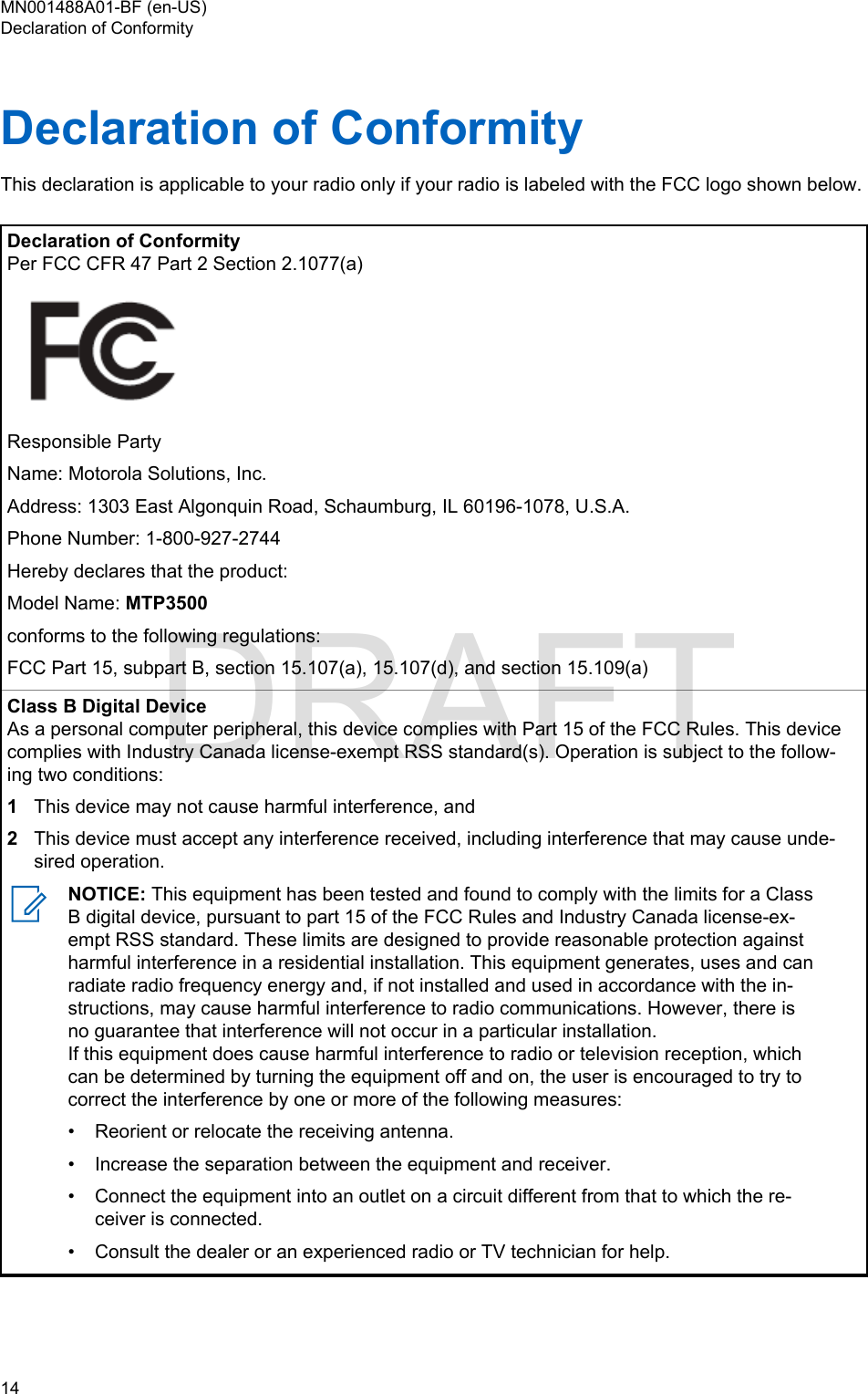 Declaration of ConformityThis declaration is applicable to your radio only if your radio is labeled with the FCC logo shown below.Declaration of ConformityPer FCC CFR 47 Part 2 Section 2.1077(a)Responsible PartyName: Motorola Solutions, Inc.Address: 1303 East Algonquin Road, Schaumburg, IL 60196-1078, U.S.A.Phone Number: 1-800-927-2744Hereby declares that the product:Model Name: MTP3500conforms to the following regulations:FCC Part 15, subpart B, section 15.107(a), 15.107(d), and section 15.109(a)Class B Digital DeviceAs a personal computer peripheral, this device complies with Part 15 of the FCC Rules. This devicecomplies with Industry Canada license-exempt RSS standard(s). Operation is subject to the follow-ing two conditions:1This device may not cause harmful interference, and2This device must accept any interference received, including interference that may cause unde-sired operation.NOTICE: This equipment has been tested and found to comply with the limits for a ClassB digital device, pursuant to part 15 of the FCC Rules and Industry Canada license-ex-empt RSS standard. These limits are designed to provide reasonable protection againstharmful interference in a residential installation. This equipment generates, uses and canradiate radio frequency energy and, if not installed and used in accordance with the in-structions, may cause harmful interference to radio communications. However, there isno guarantee that interference will not occur in a particular installation.If this equipment does cause harmful interference to radio or television reception, whichcan be determined by turning the equipment off and on, the user is encouraged to try tocorrect the interference by one or more of the following measures:• Reorient or relocate the receiving antenna.• Increase the separation between the equipment and receiver.• Connect the equipment into an outlet on a circuit different from that to which the re-ceiver is connected.• Consult the dealer or an experienced radio or TV technician for help.MN001488A01-BF (en-US)Declaration of Conformity14  DRAFT