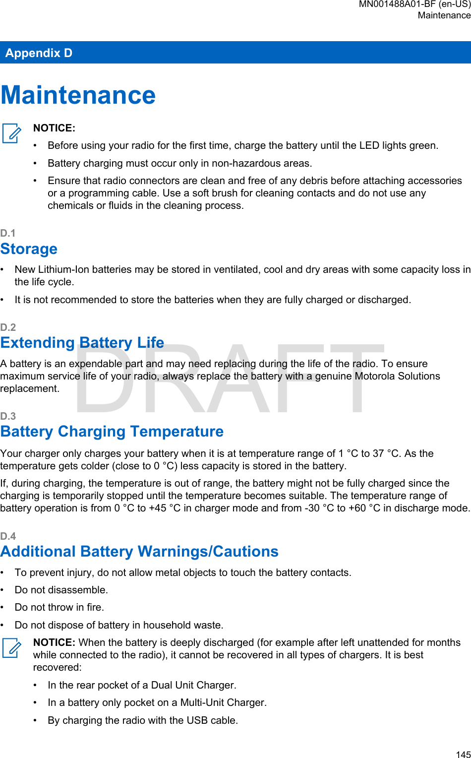 Appendix DMaintenanceNOTICE:•Before using your radio for the first time, charge the battery until the LED lights green.• Battery charging must occur only in non-hazardous areas.• Ensure that radio connectors are clean and free of any debris before attaching accessoriesor a programming cable. Use a soft brush for cleaning contacts and do not use anychemicals or fluids in the cleaning process.D.1Storage• New Lithium-Ion batteries may be stored in ventilated, cool and dry areas with some capacity loss inthe life cycle.• It is not recommended to store the batteries when they are fully charged or discharged.D.2Extending Battery LifeA battery is an expendable part and may need replacing during the life of the radio. To ensuremaximum service life of your radio, always replace the battery with a genuine Motorola Solutionsreplacement.D.3Battery Charging TemperatureYour charger only charges your battery when it is at temperature range of 1 °C to 37 °C. As thetemperature gets colder (close to 0 °C) less capacity is stored in the battery.If, during charging, the temperature is out of range, the battery might not be fully charged since thecharging is temporarily stopped until the temperature becomes suitable. The temperature range ofbattery operation is from 0 °C to +45 °C in charger mode and from -30 °C to +60 °C in discharge mode.D.4Additional Battery Warnings/Cautions• To prevent injury, do not allow metal objects to touch the battery contacts.• Do not disassemble.• Do not throw in fire.• Do not dispose of battery in household waste.NOTICE: When the battery is deeply discharged (for example after left unattended for monthswhile connected to the radio), it cannot be recovered in all types of chargers. It is bestrecovered:•In the rear pocket of a Dual Unit Charger.• In a battery only pocket on a Multi-Unit Charger.• By charging the radio with the USB cable.MN001488A01-BF (en-US)Maintenance  145DRAFT