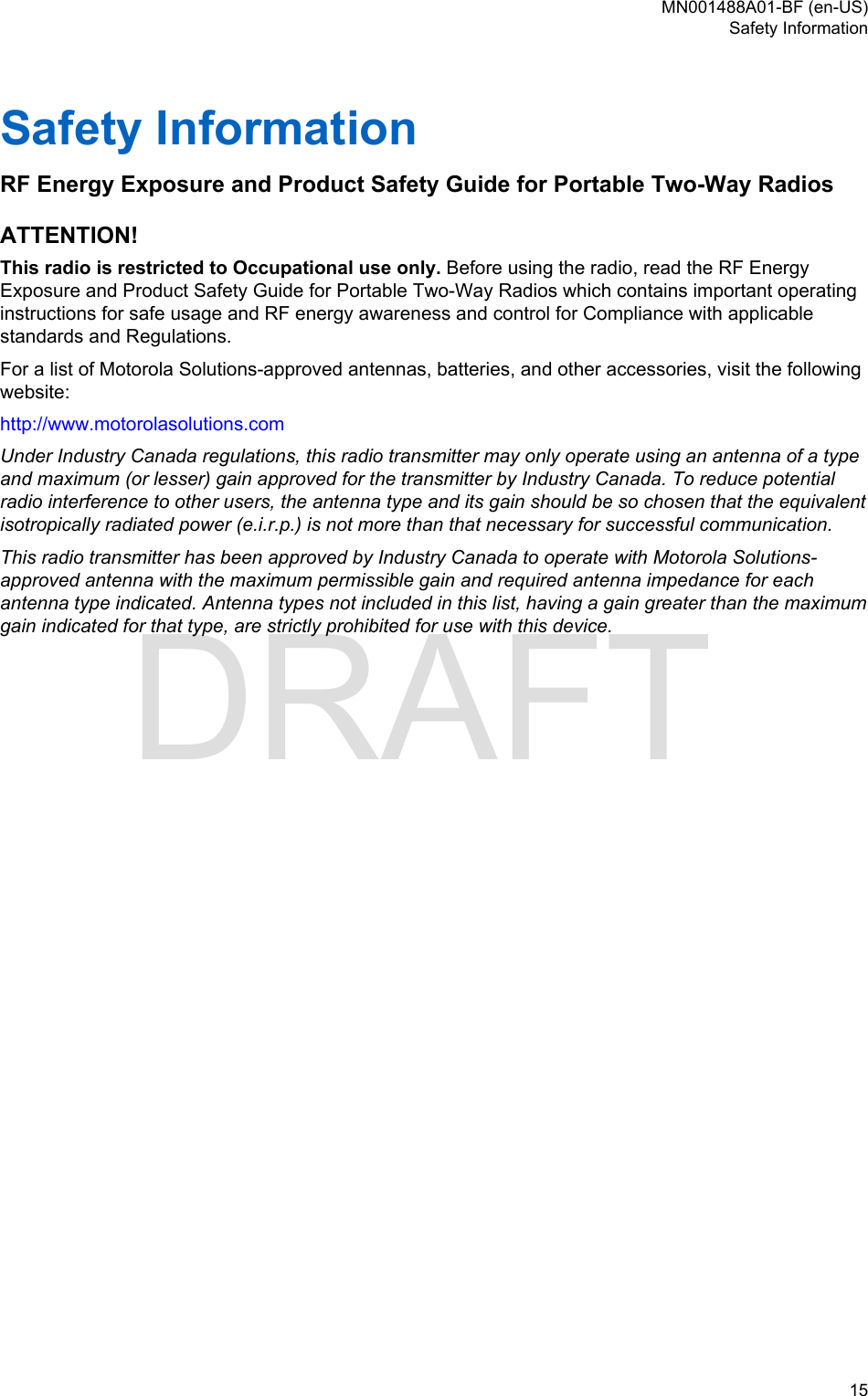Safety InformationRF Energy Exposure and Product Safety Guide for Portable Two-Way RadiosATTENTION!This radio is restricted to Occupational use only. Before using the radio, read the RF EnergyExposure and Product Safety Guide for Portable Two-Way Radios which contains important operatinginstructions for safe usage and RF energy awareness and control for Compliance with applicablestandards and Regulations.For a list of Motorola Solutions-approved antennas, batteries, and other accessories, visit the followingwebsite:http://www.motorolasolutions.comUnder Industry Canada regulations, this radio transmitter may only operate using an antenna of a typeand maximum (or lesser) gain approved for the transmitter by Industry Canada. To reduce potentialradio interference to other users, the antenna type and its gain should be so chosen that the equivalentisotropically radiated power (e.i.r.p.) is not more than that necessary for successful communication.This radio transmitter has been approved by Industry Canada to operate with Motorola Solutions-approved antenna with the maximum permissible gain and required antenna impedance for eachantenna type indicated. Antenna types not included in this list, having a gain greater than the maximumgain indicated for that type, are strictly prohibited for use with this device.MN001488A01-BF (en-US)Safety Information  15DRAFT
