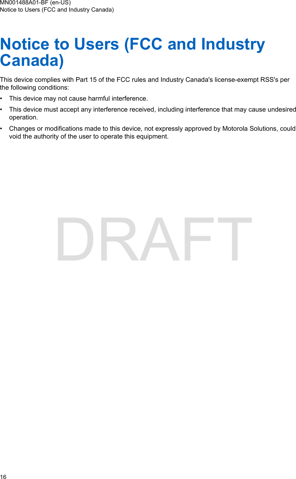 Notice to Users (FCC and IndustryCanada)This device complies with Part 15 of the FCC rules and Industry Canada&apos;s license-exempt RSS&apos;s perthe following conditions:•This device may not cause harmful interference.• This device must accept any interference received, including interference that may cause undesiredoperation.• Changes or modifications made to this device, not expressly approved by Motorola Solutions, couldvoid the authority of the user to operate this equipment.MN001488A01-BF (en-US)Notice to Users (FCC and Industry Canada)16  DRAFT