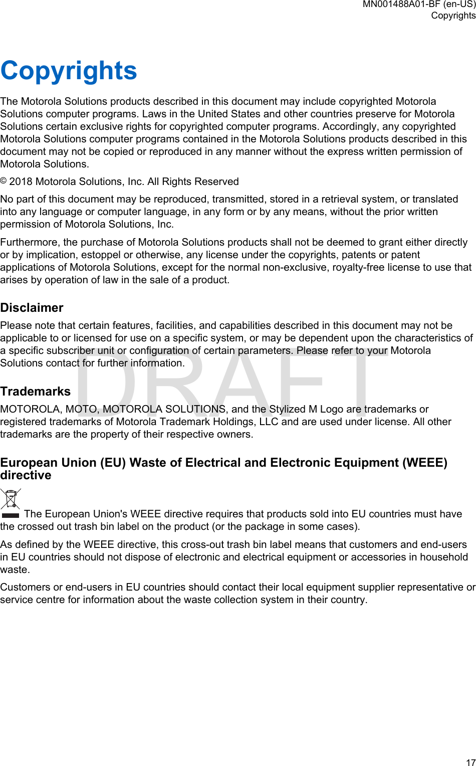 CopyrightsThe Motorola Solutions products described in this document may include copyrighted MotorolaSolutions computer programs. Laws in the United States and other countries preserve for MotorolaSolutions certain exclusive rights for copyrighted computer programs. Accordingly, any copyrightedMotorola Solutions computer programs contained in the Motorola Solutions products described in thisdocument may not be copied or reproduced in any manner without the express written permission ofMotorola Solutions.© 2018 Motorola Solutions, Inc. All Rights ReservedNo part of this document may be reproduced, transmitted, stored in a retrieval system, or translatedinto any language or computer language, in any form or by any means, without the prior writtenpermission of Motorola Solutions, Inc.Furthermore, the purchase of Motorola Solutions products shall not be deemed to grant either directlyor by implication, estoppel or otherwise, any license under the copyrights, patents or patentapplications of Motorola Solutions, except for the normal non-exclusive, royalty-free license to use thatarises by operation of law in the sale of a product.DisclaimerPlease note that certain features, facilities, and capabilities described in this document may not beapplicable to or licensed for use on a specific system, or may be dependent upon the characteristics ofa specific subscriber unit or configuration of certain parameters. Please refer to your MotorolaSolutions contact for further information.TrademarksMOTOROLA, MOTO, MOTOROLA SOLUTIONS, and the Stylized M Logo are trademarks orregistered trademarks of Motorola Trademark Holdings, LLC and are used under license. All othertrademarks are the property of their respective owners.European Union (EU) Waste of Electrical and Electronic Equipment (WEEE)directive The European Union&apos;s WEEE directive requires that products sold into EU countries must havethe crossed out trash bin label on the product (or the package in some cases).As defined by the WEEE directive, this cross-out trash bin label means that customers and end-usersin EU countries should not dispose of electronic and electrical equipment or accessories in householdwaste.Customers or end-users in EU countries should contact their local equipment supplier representative orservice centre for information about the waste collection system in their country.MN001488A01-BF (en-US)Copyrights  17DRAFT